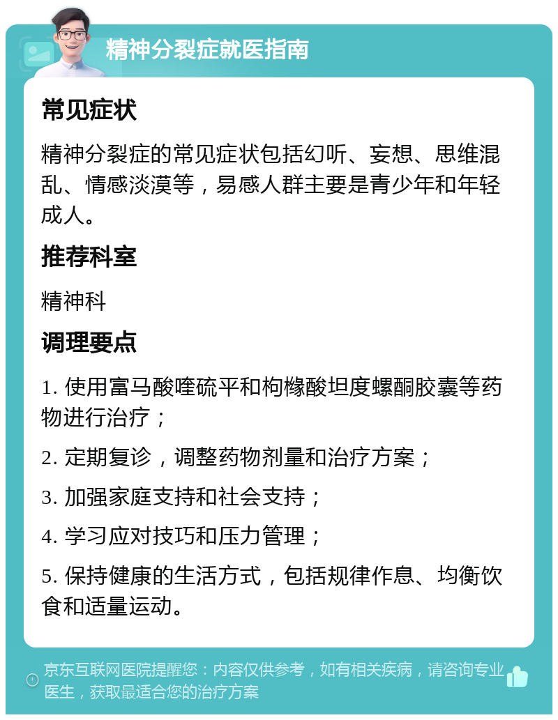 精神分裂症就医指南 常见症状 精神分裂症的常见症状包括幻听、妄想、思维混乱、情感淡漠等，易感人群主要是青少年和年轻成人。 推荐科室 精神科 调理要点 1. 使用富马酸喹硫平和枸橼酸坦度螺酮胶囊等药物进行治疗； 2. 定期复诊，调整药物剂量和治疗方案； 3. 加强家庭支持和社会支持； 4. 学习应对技巧和压力管理； 5. 保持健康的生活方式，包括规律作息、均衡饮食和适量运动。