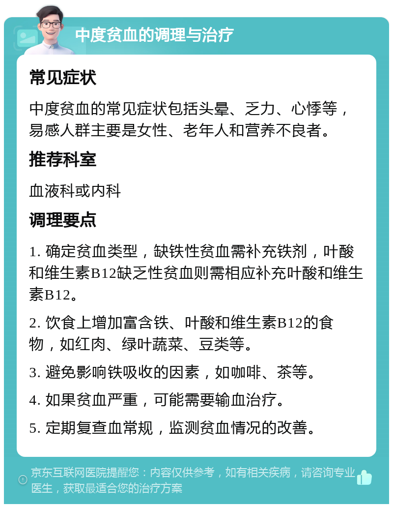 中度贫血的调理与治疗 常见症状 中度贫血的常见症状包括头晕、乏力、心悸等，易感人群主要是女性、老年人和营养不良者。 推荐科室 血液科或内科 调理要点 1. 确定贫血类型，缺铁性贫血需补充铁剂，叶酸和维生素B12缺乏性贫血则需相应补充叶酸和维生素B12。 2. 饮食上增加富含铁、叶酸和维生素B12的食物，如红肉、绿叶蔬菜、豆类等。 3. 避免影响铁吸收的因素，如咖啡、茶等。 4. 如果贫血严重，可能需要输血治疗。 5. 定期复查血常规，监测贫血情况的改善。