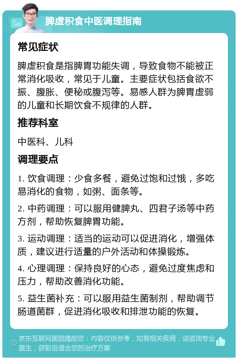 脾虚积食中医调理指南 常见症状 脾虚积食是指脾胃功能失调，导致食物不能被正常消化吸收，常见于儿童。主要症状包括食欲不振、腹胀、便秘或腹泻等。易感人群为脾胃虚弱的儿童和长期饮食不规律的人群。 推荐科室 中医科、儿科 调理要点 1. 饮食调理：少食多餐，避免过饱和过饿，多吃易消化的食物，如粥、面条等。 2. 中药调理：可以服用健脾丸、四君子汤等中药方剂，帮助恢复脾胃功能。 3. 运动调理：适当的运动可以促进消化，增强体质，建议进行适量的户外活动和体操锻炼。 4. 心理调理：保持良好的心态，避免过度焦虑和压力，帮助改善消化功能。 5. 益生菌补充：可以服用益生菌制剂，帮助调节肠道菌群，促进消化吸收和排泄功能的恢复。