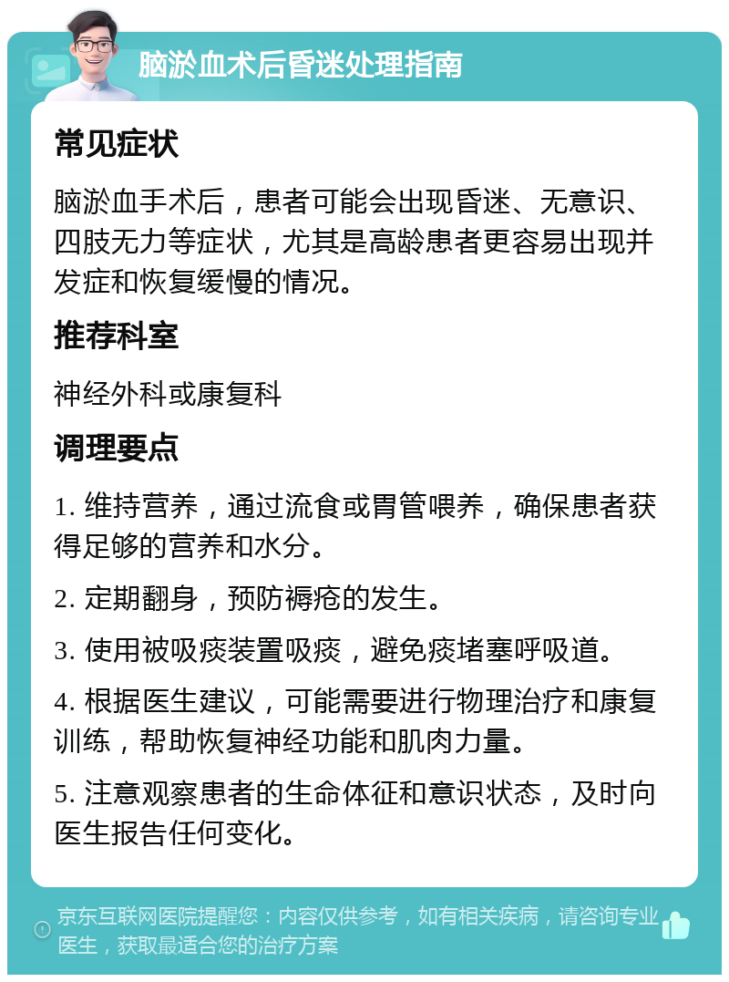 脑淤血术后昏迷处理指南 常见症状 脑淤血手术后，患者可能会出现昏迷、无意识、四肢无力等症状，尤其是高龄患者更容易出现并发症和恢复缓慢的情况。 推荐科室 神经外科或康复科 调理要点 1. 维持营养，通过流食或胃管喂养，确保患者获得足够的营养和水分。 2. 定期翻身，预防褥疮的发生。 3. 使用被吸痰装置吸痰，避免痰堵塞呼吸道。 4. 根据医生建议，可能需要进行物理治疗和康复训练，帮助恢复神经功能和肌肉力量。 5. 注意观察患者的生命体征和意识状态，及时向医生报告任何变化。