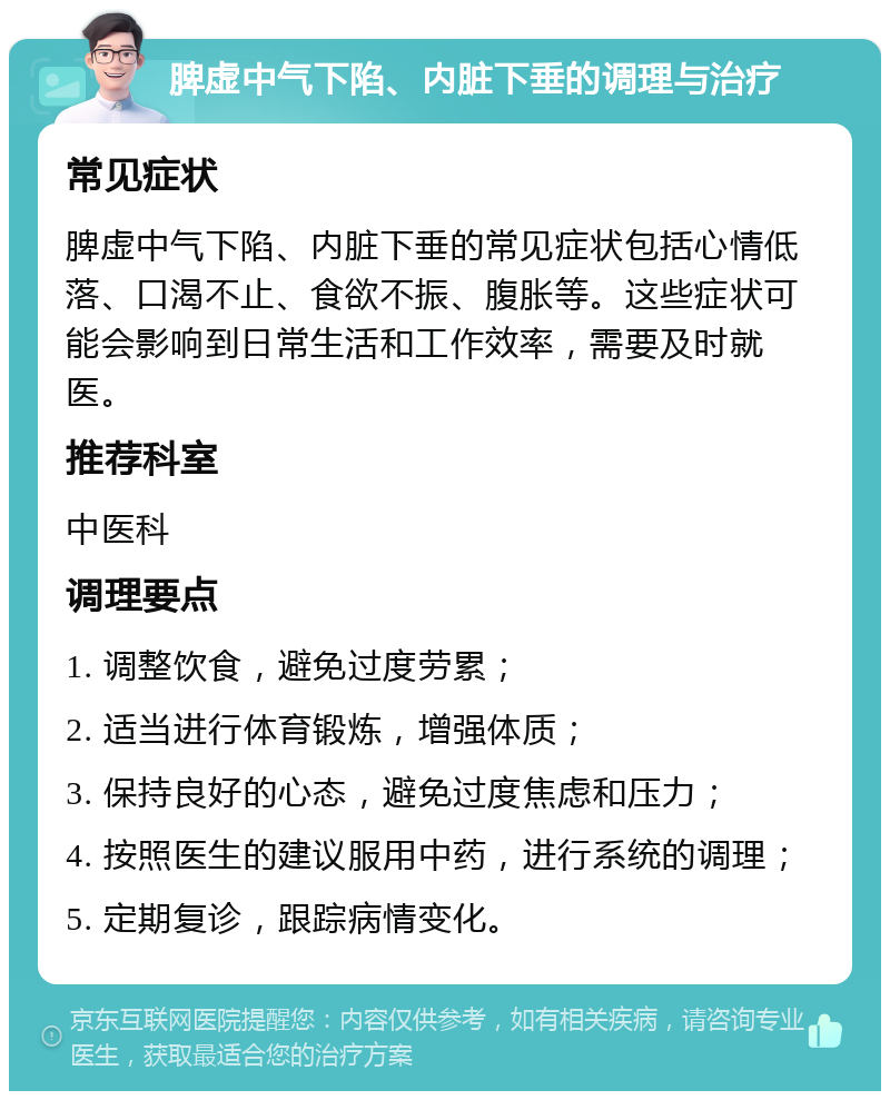 脾虚中气下陷、内脏下垂的调理与治疗 常见症状 脾虚中气下陷、内脏下垂的常见症状包括心情低落、口渴不止、食欲不振、腹胀等。这些症状可能会影响到日常生活和工作效率，需要及时就医。 推荐科室 中医科 调理要点 1. 调整饮食，避免过度劳累； 2. 适当进行体育锻炼，增强体质； 3. 保持良好的心态，避免过度焦虑和压力； 4. 按照医生的建议服用中药，进行系统的调理； 5. 定期复诊，跟踪病情变化。