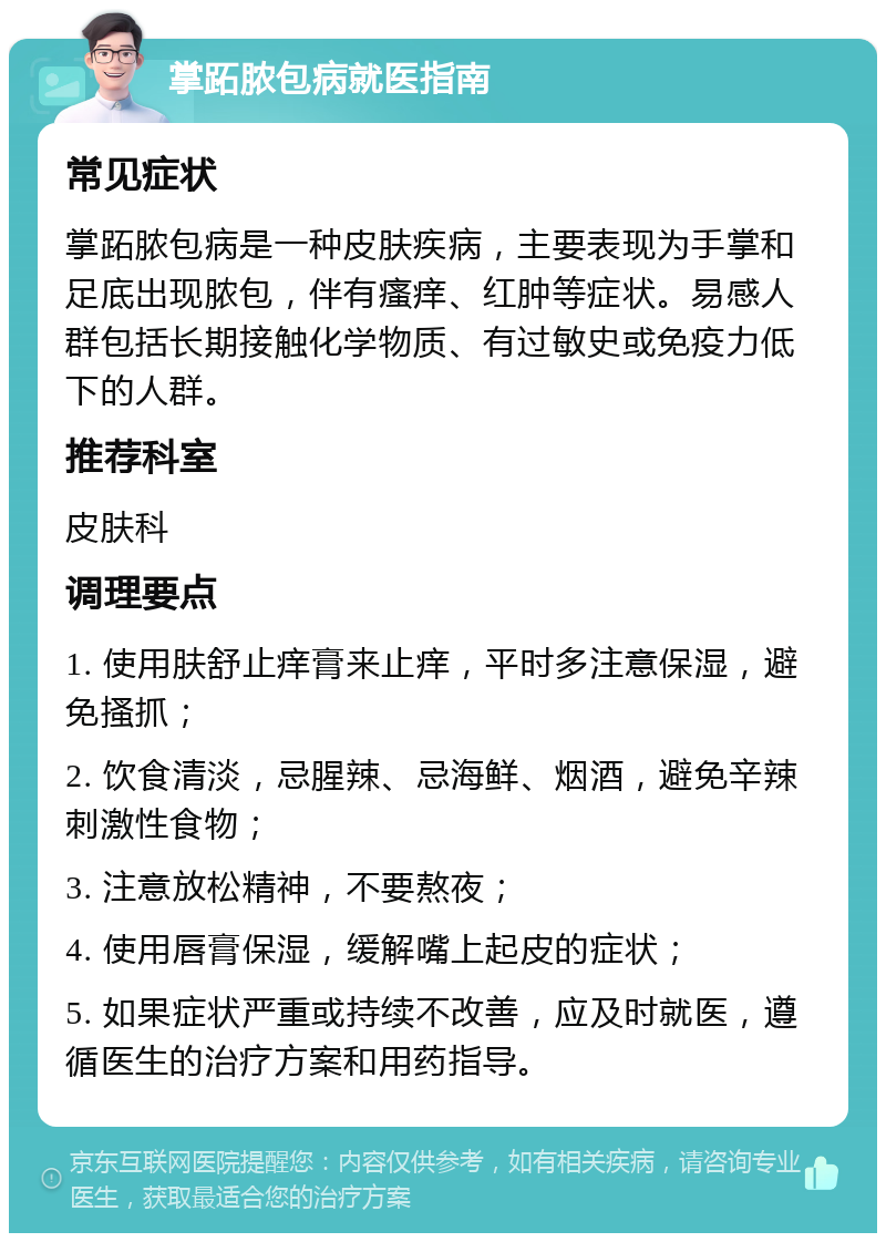 掌跖脓包病就医指南 常见症状 掌跖脓包病是一种皮肤疾病，主要表现为手掌和足底出现脓包，伴有瘙痒、红肿等症状。易感人群包括长期接触化学物质、有过敏史或免疫力低下的人群。 推荐科室 皮肤科 调理要点 1. 使用肤舒止痒膏来止痒，平时多注意保湿，避免搔抓； 2. 饮食清淡，忌腥辣、忌海鲜、烟酒，避免辛辣刺激性食物； 3. 注意放松精神，不要熬夜； 4. 使用唇膏保湿，缓解嘴上起皮的症状； 5. 如果症状严重或持续不改善，应及时就医，遵循医生的治疗方案和用药指导。