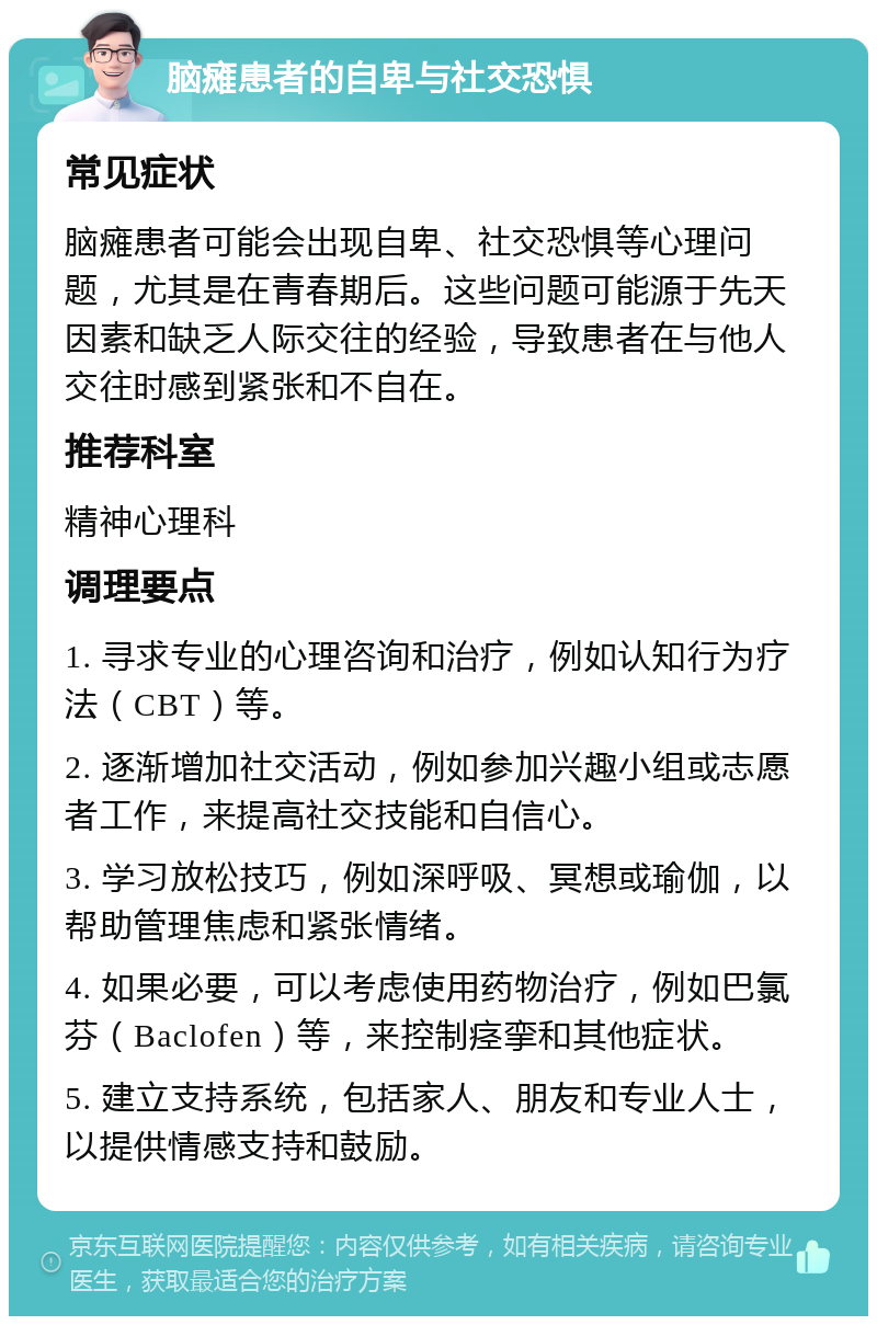 脑瘫患者的自卑与社交恐惧 常见症状 脑瘫患者可能会出现自卑、社交恐惧等心理问题，尤其是在青春期后。这些问题可能源于先天因素和缺乏人际交往的经验，导致患者在与他人交往时感到紧张和不自在。 推荐科室 精神心理科 调理要点 1. 寻求专业的心理咨询和治疗，例如认知行为疗法（CBT）等。 2. 逐渐增加社交活动，例如参加兴趣小组或志愿者工作，来提高社交技能和自信心。 3. 学习放松技巧，例如深呼吸、冥想或瑜伽，以帮助管理焦虑和紧张情绪。 4. 如果必要，可以考虑使用药物治疗，例如巴氯芬（Baclofen）等，来控制痉挛和其他症状。 5. 建立支持系统，包括家人、朋友和专业人士，以提供情感支持和鼓励。