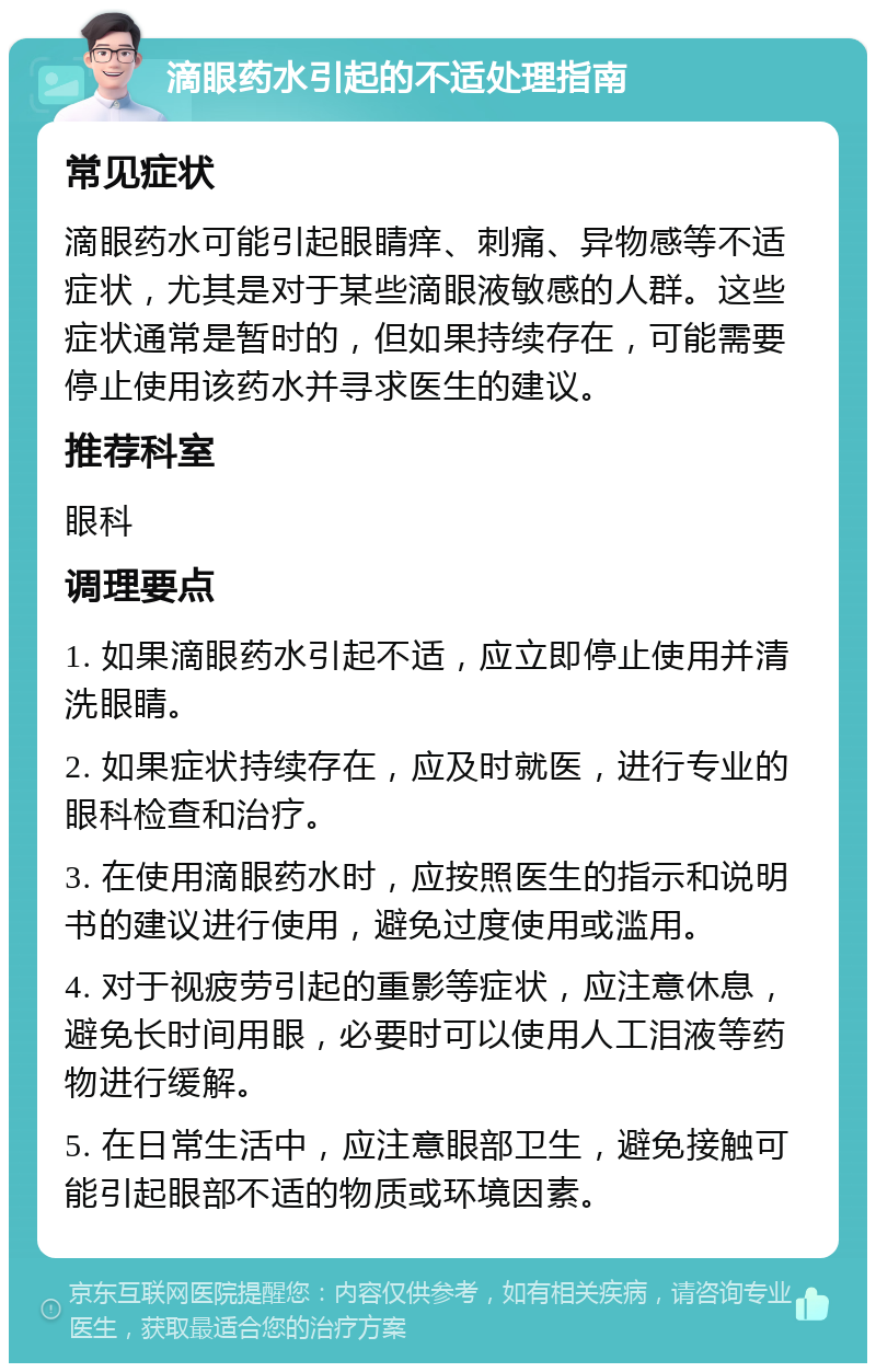 滴眼药水引起的不适处理指南 常见症状 滴眼药水可能引起眼睛痒、刺痛、异物感等不适症状，尤其是对于某些滴眼液敏感的人群。这些症状通常是暂时的，但如果持续存在，可能需要停止使用该药水并寻求医生的建议。 推荐科室 眼科 调理要点 1. 如果滴眼药水引起不适，应立即停止使用并清洗眼睛。 2. 如果症状持续存在，应及时就医，进行专业的眼科检查和治疗。 3. 在使用滴眼药水时，应按照医生的指示和说明书的建议进行使用，避免过度使用或滥用。 4. 对于视疲劳引起的重影等症状，应注意休息，避免长时间用眼，必要时可以使用人工泪液等药物进行缓解。 5. 在日常生活中，应注意眼部卫生，避免接触可能引起眼部不适的物质或环境因素。