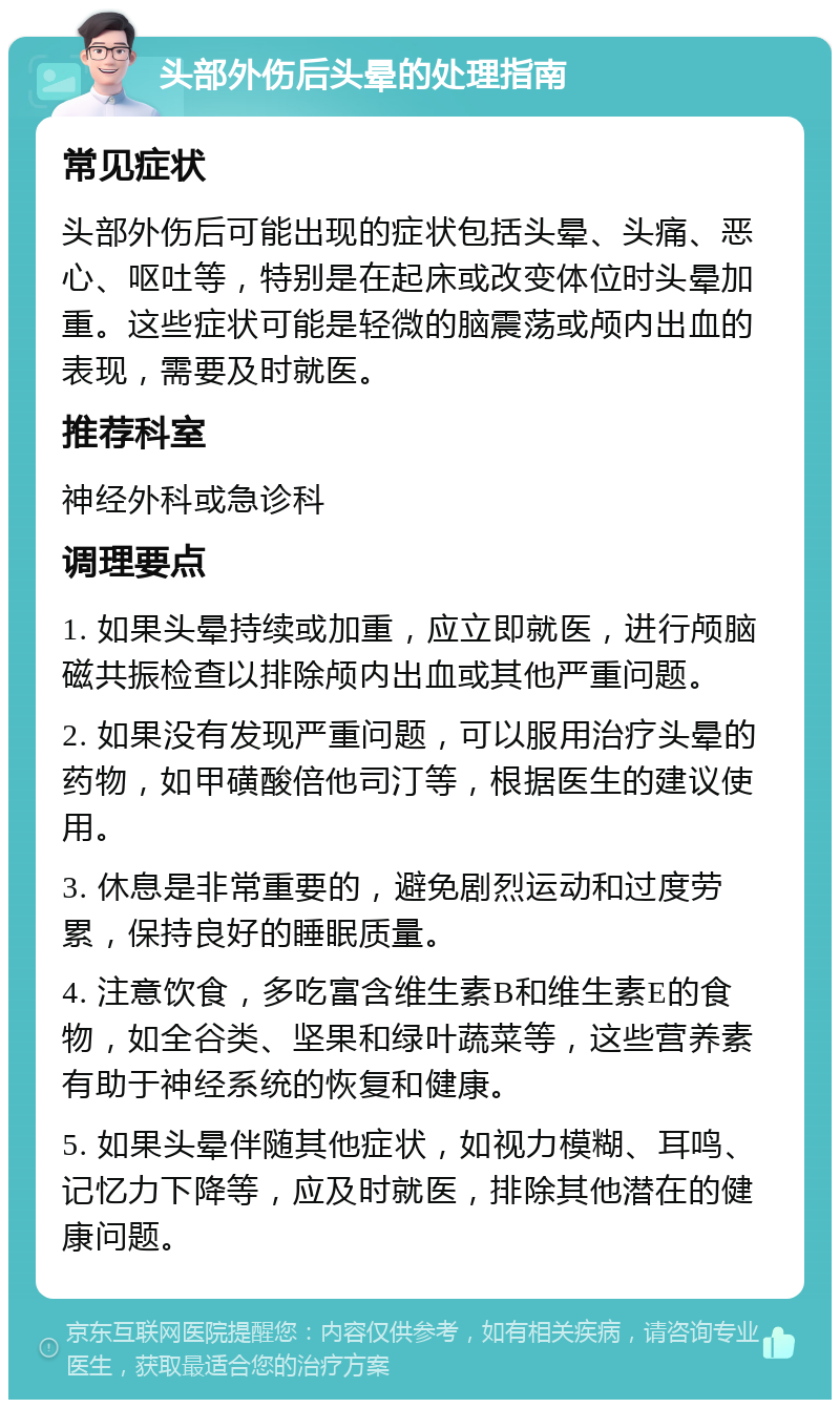 头部外伤后头晕的处理指南 常见症状 头部外伤后可能出现的症状包括头晕、头痛、恶心、呕吐等，特别是在起床或改变体位时头晕加重。这些症状可能是轻微的脑震荡或颅内出血的表现，需要及时就医。 推荐科室 神经外科或急诊科 调理要点 1. 如果头晕持续或加重，应立即就医，进行颅脑磁共振检查以排除颅内出血或其他严重问题。 2. 如果没有发现严重问题，可以服用治疗头晕的药物，如甲磺酸倍他司汀等，根据医生的建议使用。 3. 休息是非常重要的，避免剧烈运动和过度劳累，保持良好的睡眠质量。 4. 注意饮食，多吃富含维生素B和维生素E的食物，如全谷类、坚果和绿叶蔬菜等，这些营养素有助于神经系统的恢复和健康。 5. 如果头晕伴随其他症状，如视力模糊、耳鸣、记忆力下降等，应及时就医，排除其他潜在的健康问题。