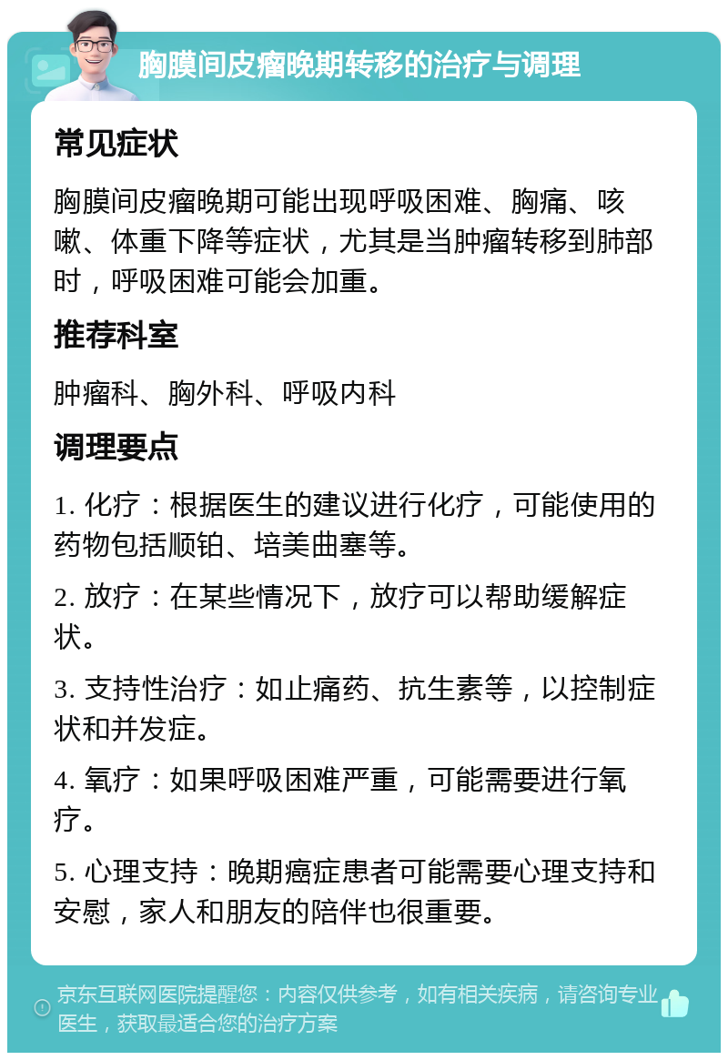 胸膜间皮瘤晚期转移的治疗与调理 常见症状 胸膜间皮瘤晚期可能出现呼吸困难、胸痛、咳嗽、体重下降等症状，尤其是当肿瘤转移到肺部时，呼吸困难可能会加重。 推荐科室 肿瘤科、胸外科、呼吸内科 调理要点 1. 化疗：根据医生的建议进行化疗，可能使用的药物包括顺铂、培美曲塞等。 2. 放疗：在某些情况下，放疗可以帮助缓解症状。 3. 支持性治疗：如止痛药、抗生素等，以控制症状和并发症。 4. 氧疗：如果呼吸困难严重，可能需要进行氧疗。 5. 心理支持：晚期癌症患者可能需要心理支持和安慰，家人和朋友的陪伴也很重要。