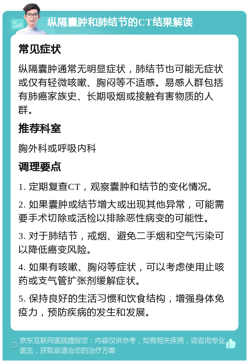 纵隔囊肿和肺结节的CT结果解读 常见症状 纵隔囊肿通常无明显症状，肺结节也可能无症状或仅有轻微咳嗽、胸闷等不适感。易感人群包括有肺癌家族史、长期吸烟或接触有害物质的人群。 推荐科室 胸外科或呼吸内科 调理要点 1. 定期复查CT，观察囊肿和结节的变化情况。 2. 如果囊肿或结节增大或出现其他异常，可能需要手术切除或活检以排除恶性病变的可能性。 3. 对于肺结节，戒烟、避免二手烟和空气污染可以降低癌变风险。 4. 如果有咳嗽、胸闷等症状，可以考虑使用止咳药或支气管扩张剂缓解症状。 5. 保持良好的生活习惯和饮食结构，增强身体免疫力，预防疾病的发生和发展。