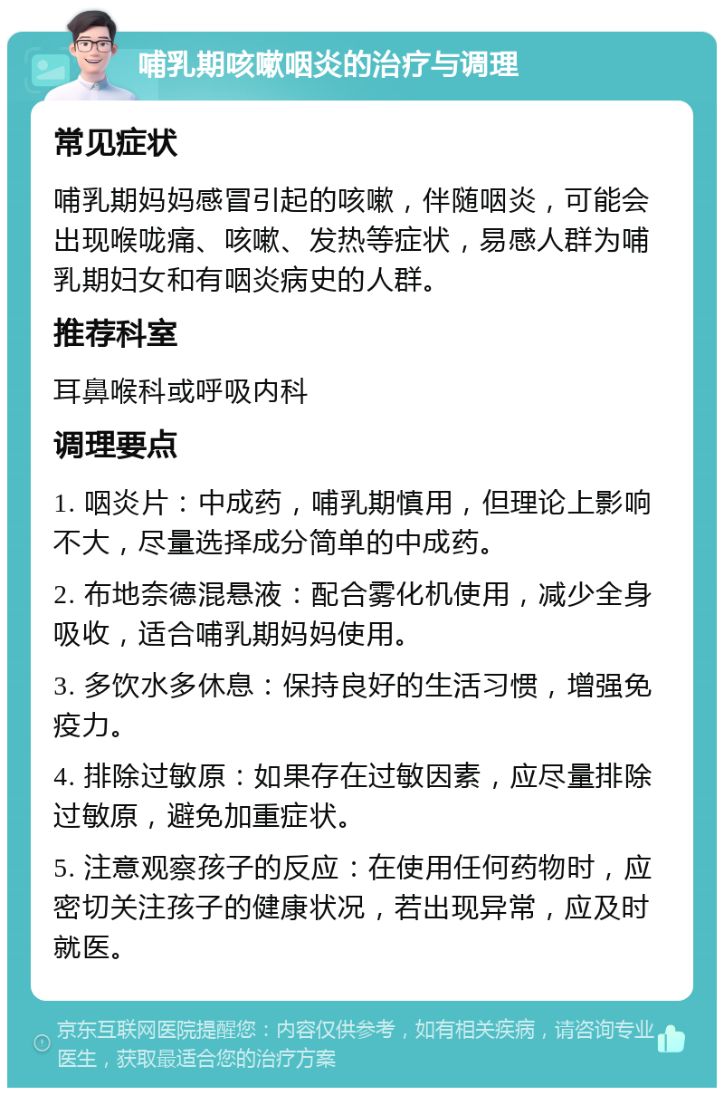 哺乳期咳嗽咽炎的治疗与调理 常见症状 哺乳期妈妈感冒引起的咳嗽，伴随咽炎，可能会出现喉咙痛、咳嗽、发热等症状，易感人群为哺乳期妇女和有咽炎病史的人群。 推荐科室 耳鼻喉科或呼吸内科 调理要点 1. 咽炎片：中成药，哺乳期慎用，但理论上影响不大，尽量选择成分简单的中成药。 2. 布地奈德混悬液：配合雾化机使用，减少全身吸收，适合哺乳期妈妈使用。 3. 多饮水多休息：保持良好的生活习惯，增强免疫力。 4. 排除过敏原：如果存在过敏因素，应尽量排除过敏原，避免加重症状。 5. 注意观察孩子的反应：在使用任何药物时，应密切关注孩子的健康状况，若出现异常，应及时就医。