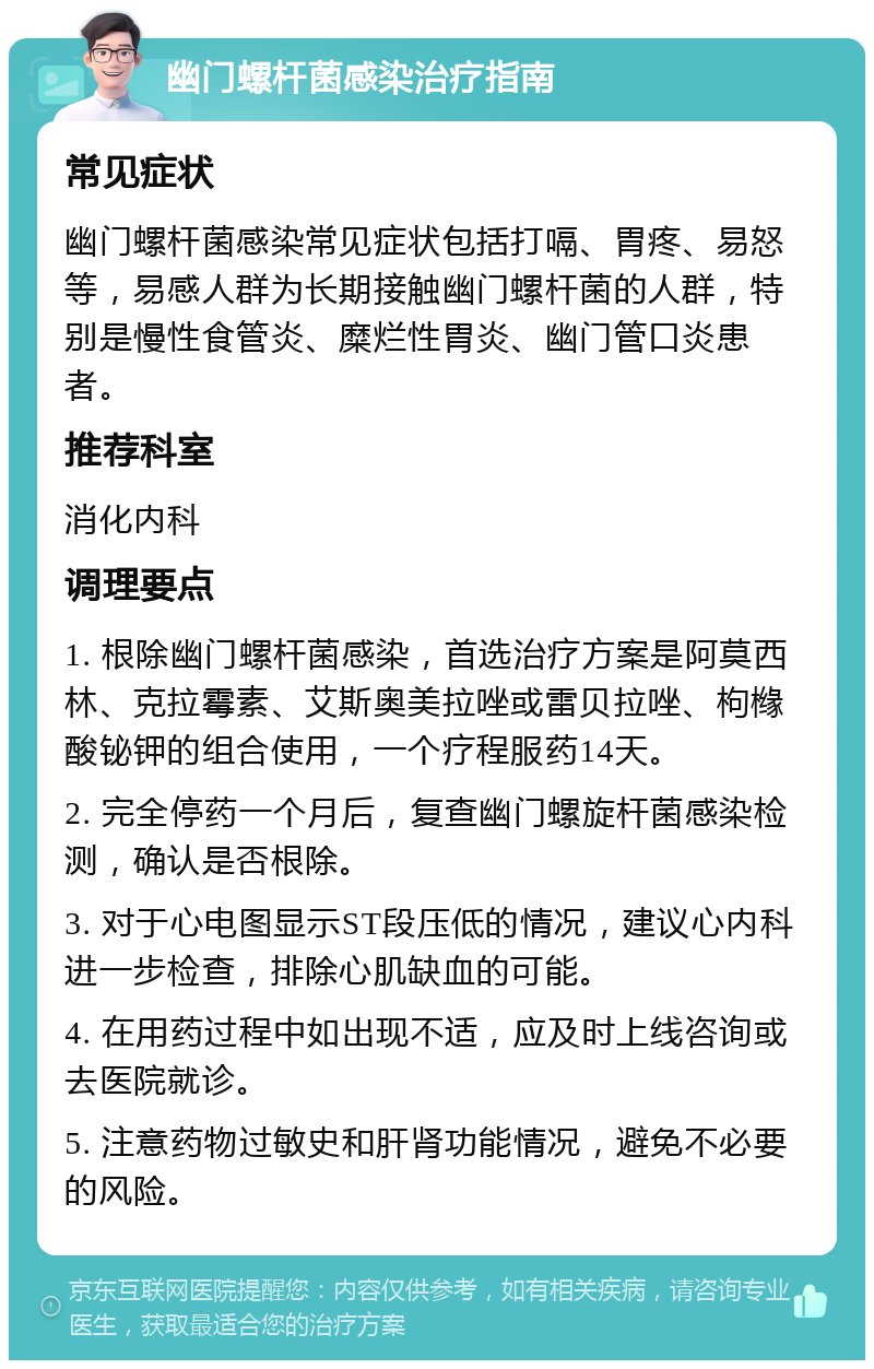 幽门螺杆菌感染治疗指南 常见症状 幽门螺杆菌感染常见症状包括打嗝、胃疼、易怒等，易感人群为长期接触幽门螺杆菌的人群，特别是慢性食管炎、糜烂性胃炎、幽门管口炎患者。 推荐科室 消化内科 调理要点 1. 根除幽门螺杆菌感染，首选治疗方案是阿莫西林、克拉霉素、艾斯奥美拉唑或雷贝拉唑、枸橼酸铋钾的组合使用，一个疗程服药14天。 2. 完全停药一个月后，复查幽门螺旋杆菌感染检测，确认是否根除。 3. 对于心电图显示ST段压低的情况，建议心内科进一步检查，排除心肌缺血的可能。 4. 在用药过程中如出现不适，应及时上线咨询或去医院就诊。 5. 注意药物过敏史和肝肾功能情况，避免不必要的风险。