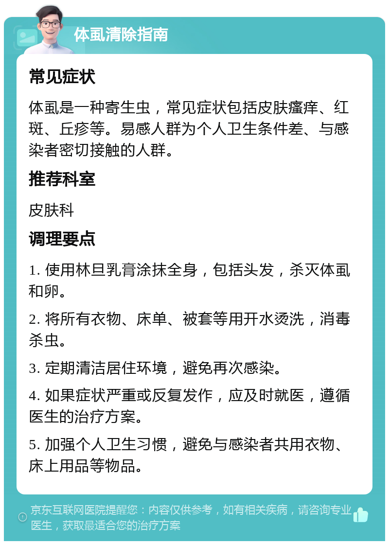 体虱清除指南 常见症状 体虱是一种寄生虫，常见症状包括皮肤瘙痒、红斑、丘疹等。易感人群为个人卫生条件差、与感染者密切接触的人群。 推荐科室 皮肤科 调理要点 1. 使用林旦乳膏涂抹全身，包括头发，杀灭体虱和卵。 2. 将所有衣物、床单、被套等用开水烫洗，消毒杀虫。 3. 定期清洁居住环境，避免再次感染。 4. 如果症状严重或反复发作，应及时就医，遵循医生的治疗方案。 5. 加强个人卫生习惯，避免与感染者共用衣物、床上用品等物品。