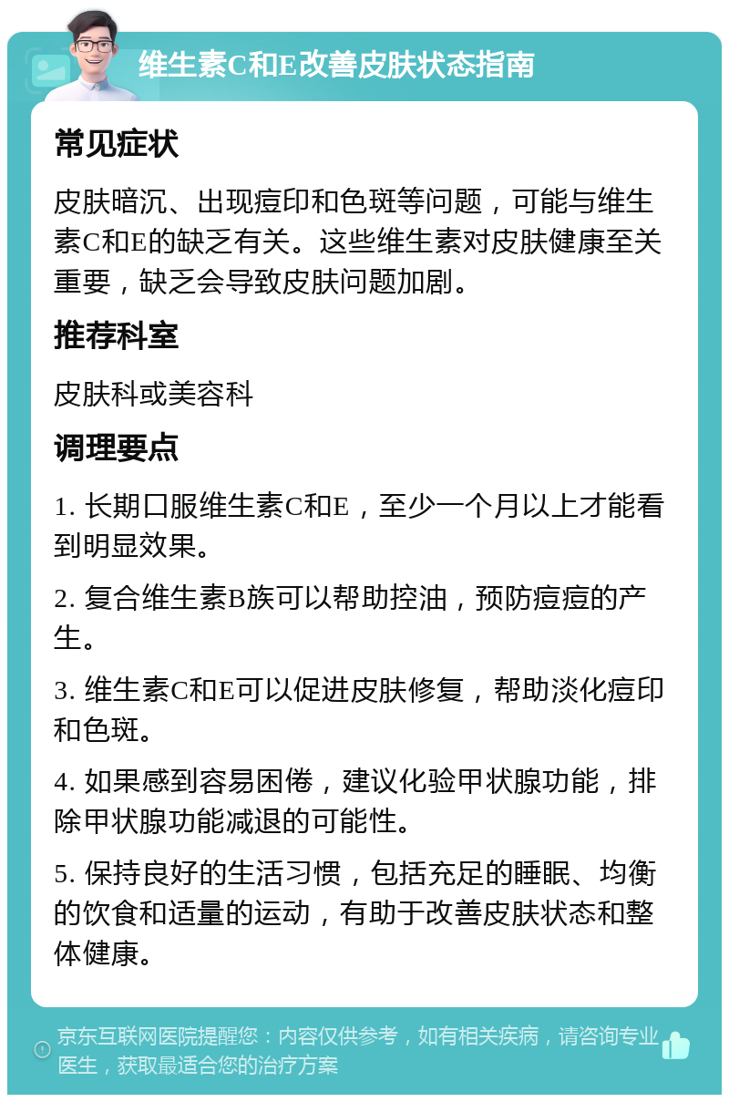 维生素C和E改善皮肤状态指南 常见症状 皮肤暗沉、出现痘印和色斑等问题，可能与维生素C和E的缺乏有关。这些维生素对皮肤健康至关重要，缺乏会导致皮肤问题加剧。 推荐科室 皮肤科或美容科 调理要点 1. 长期口服维生素C和E，至少一个月以上才能看到明显效果。 2. 复合维生素B族可以帮助控油，预防痘痘的产生。 3. 维生素C和E可以促进皮肤修复，帮助淡化痘印和色斑。 4. 如果感到容易困倦，建议化验甲状腺功能，排除甲状腺功能减退的可能性。 5. 保持良好的生活习惯，包括充足的睡眠、均衡的饮食和适量的运动，有助于改善皮肤状态和整体健康。