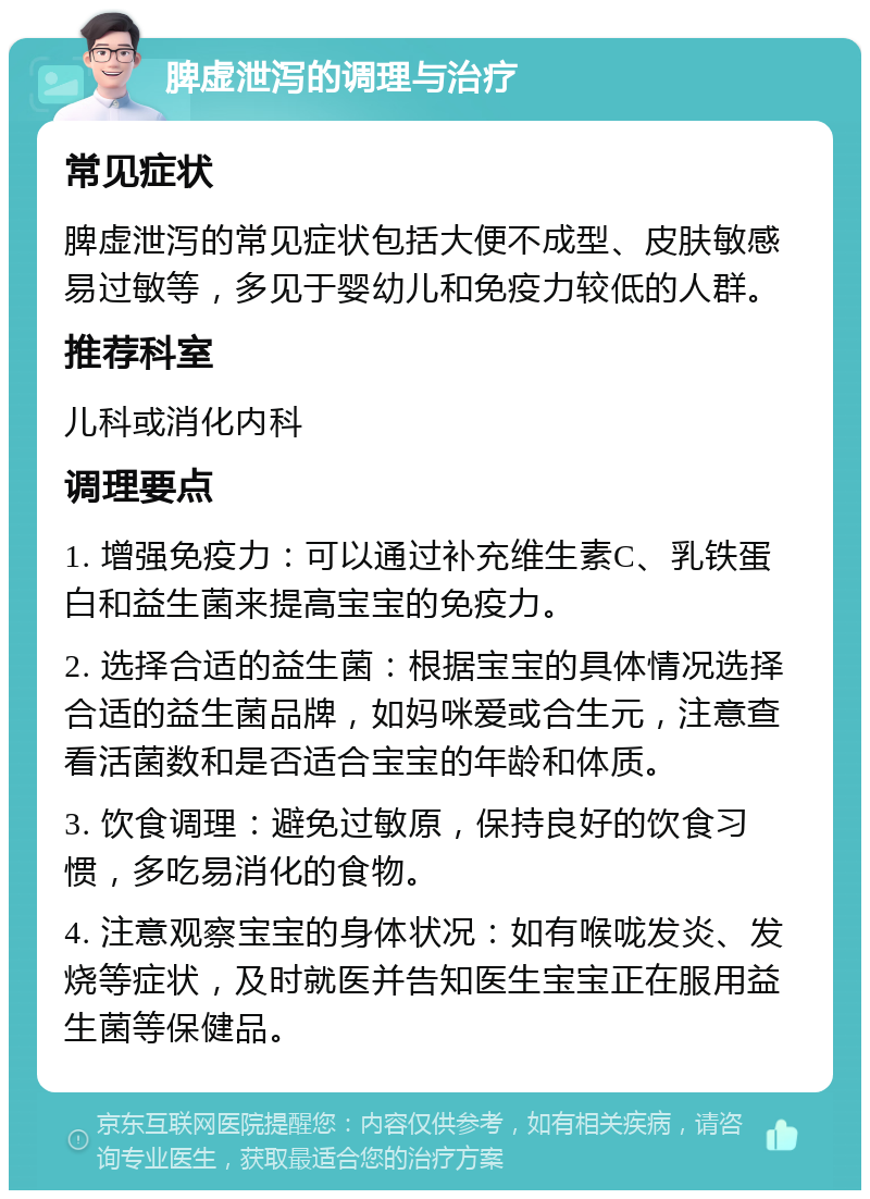 脾虚泄泻的调理与治疗 常见症状 脾虚泄泻的常见症状包括大便不成型、皮肤敏感易过敏等，多见于婴幼儿和免疫力较低的人群。 推荐科室 儿科或消化内科 调理要点 1. 增强免疫力：可以通过补充维生素C、乳铁蛋白和益生菌来提高宝宝的免疫力。 2. 选择合适的益生菌：根据宝宝的具体情况选择合适的益生菌品牌，如妈咪爱或合生元，注意查看活菌数和是否适合宝宝的年龄和体质。 3. 饮食调理：避免过敏原，保持良好的饮食习惯，多吃易消化的食物。 4. 注意观察宝宝的身体状况：如有喉咙发炎、发烧等症状，及时就医并告知医生宝宝正在服用益生菌等保健品。