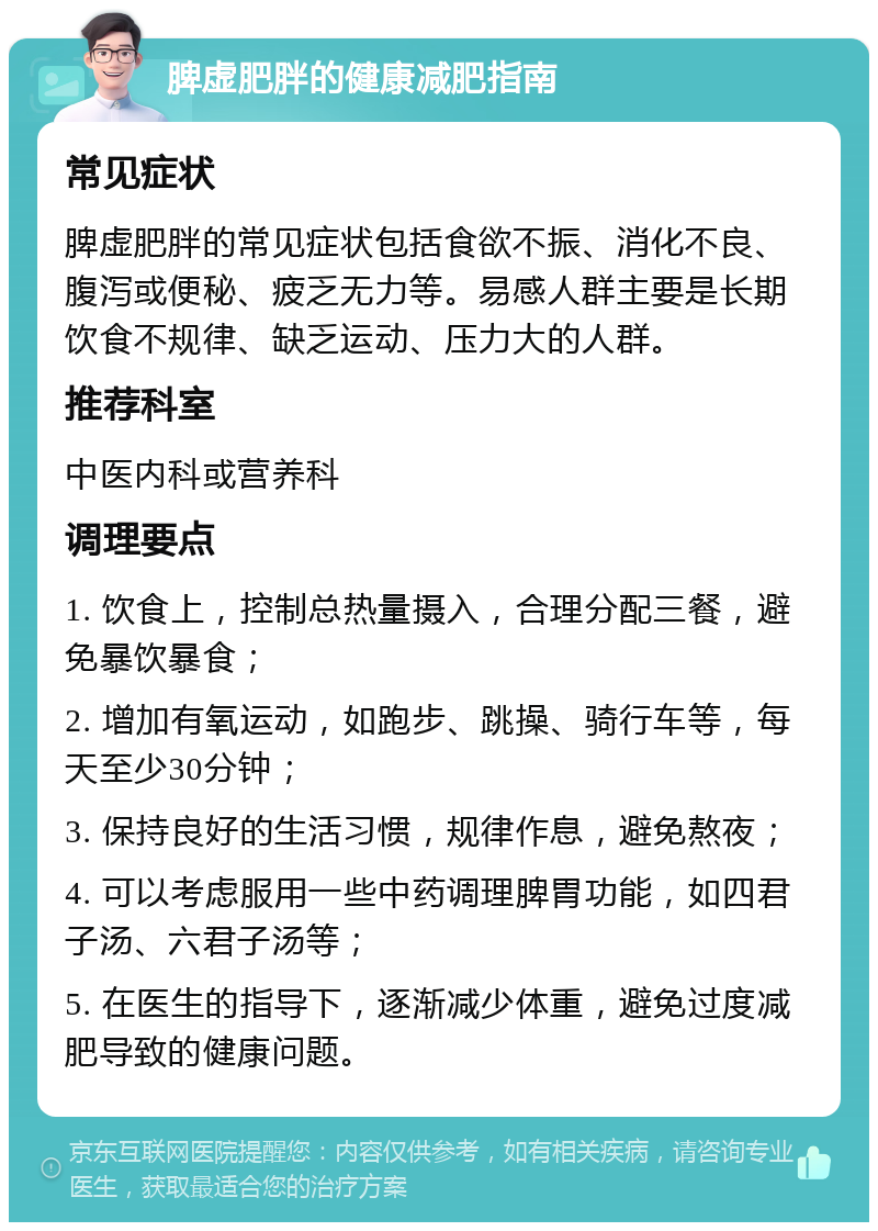 脾虚肥胖的健康减肥指南 常见症状 脾虚肥胖的常见症状包括食欲不振、消化不良、腹泻或便秘、疲乏无力等。易感人群主要是长期饮食不规律、缺乏运动、压力大的人群。 推荐科室 中医内科或营养科 调理要点 1. 饮食上，控制总热量摄入，合理分配三餐，避免暴饮暴食； 2. 增加有氧运动，如跑步、跳操、骑行车等，每天至少30分钟； 3. 保持良好的生活习惯，规律作息，避免熬夜； 4. 可以考虑服用一些中药调理脾胃功能，如四君子汤、六君子汤等； 5. 在医生的指导下，逐渐减少体重，避免过度减肥导致的健康问题。