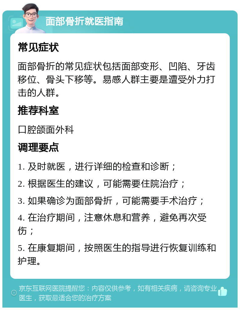 面部骨折就医指南 常见症状 面部骨折的常见症状包括面部变形、凹陷、牙齿移位、骨头下移等。易感人群主要是遭受外力打击的人群。 推荐科室 口腔颌面外科 调理要点 1. 及时就医，进行详细的检查和诊断； 2. 根据医生的建议，可能需要住院治疗； 3. 如果确诊为面部骨折，可能需要手术治疗； 4. 在治疗期间，注意休息和营养，避免再次受伤； 5. 在康复期间，按照医生的指导进行恢复训练和护理。