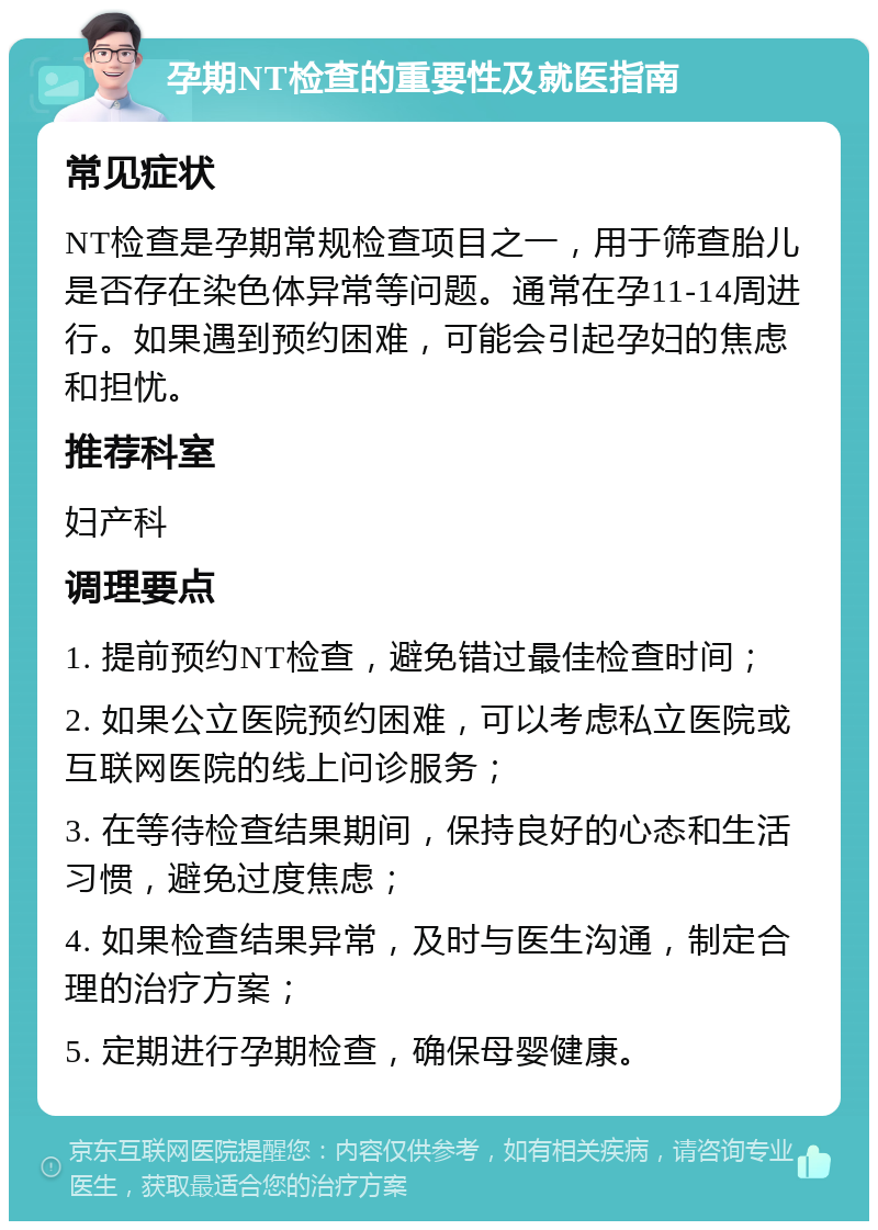 孕期NT检查的重要性及就医指南 常见症状 NT检查是孕期常规检查项目之一，用于筛查胎儿是否存在染色体异常等问题。通常在孕11-14周进行。如果遇到预约困难，可能会引起孕妇的焦虑和担忧。 推荐科室 妇产科 调理要点 1. 提前预约NT检查，避免错过最佳检查时间； 2. 如果公立医院预约困难，可以考虑私立医院或互联网医院的线上问诊服务； 3. 在等待检查结果期间，保持良好的心态和生活习惯，避免过度焦虑； 4. 如果检查结果异常，及时与医生沟通，制定合理的治疗方案； 5. 定期进行孕期检查，确保母婴健康。