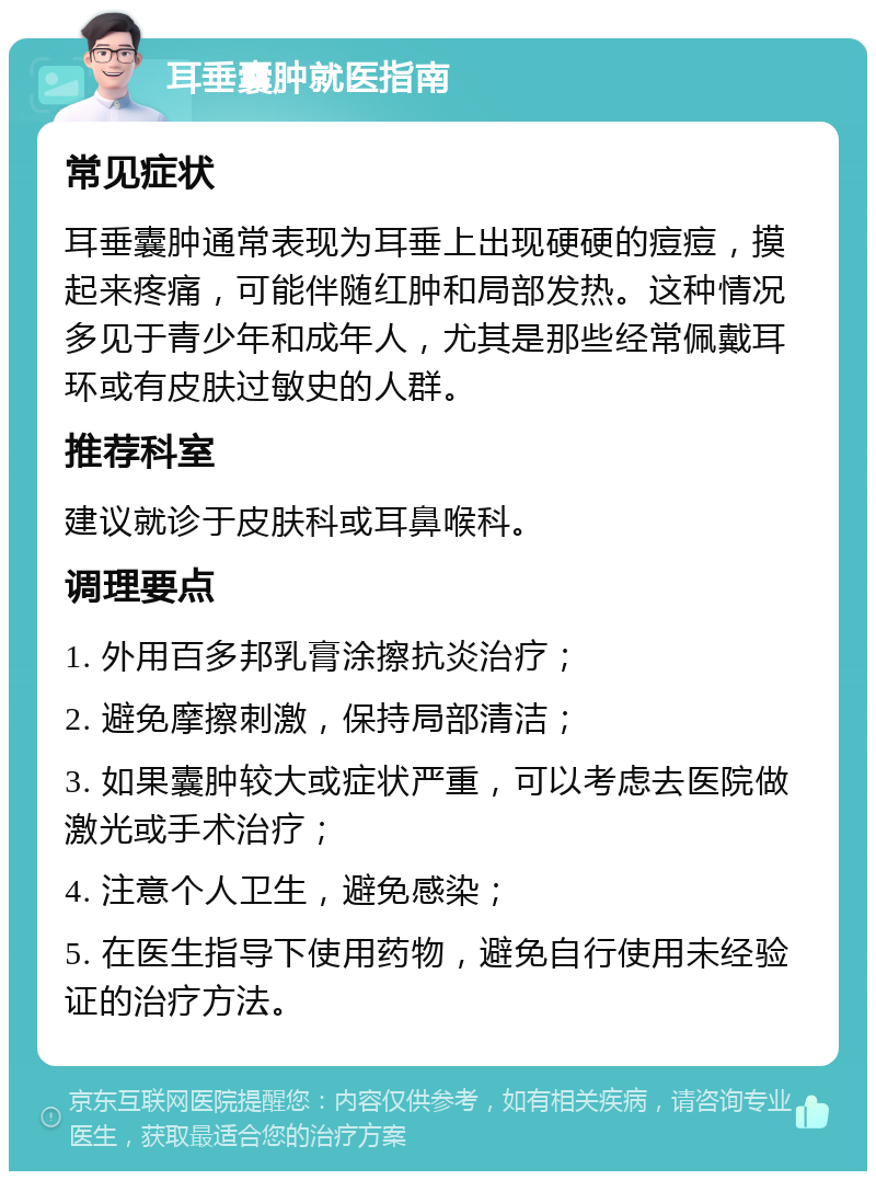 耳垂囊肿就医指南 常见症状 耳垂囊肿通常表现为耳垂上出现硬硬的痘痘，摸起来疼痛，可能伴随红肿和局部发热。这种情况多见于青少年和成年人，尤其是那些经常佩戴耳环或有皮肤过敏史的人群。 推荐科室 建议就诊于皮肤科或耳鼻喉科。 调理要点 1. 外用百多邦乳膏涂擦抗炎治疗； 2. 避免摩擦刺激，保持局部清洁； 3. 如果囊肿较大或症状严重，可以考虑去医院做激光或手术治疗； 4. 注意个人卫生，避免感染； 5. 在医生指导下使用药物，避免自行使用未经验证的治疗方法。