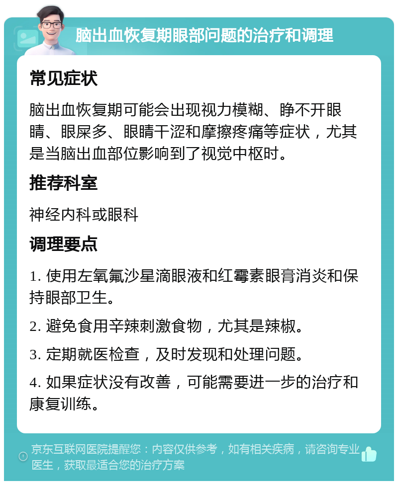 脑出血恢复期眼部问题的治疗和调理 常见症状 脑出血恢复期可能会出现视力模糊、睁不开眼睛、眼屎多、眼睛干涩和摩擦疼痛等症状，尤其是当脑出血部位影响到了视觉中枢时。 推荐科室 神经内科或眼科 调理要点 1. 使用左氧氟沙星滴眼液和红霉素眼膏消炎和保持眼部卫生。 2. 避免食用辛辣刺激食物，尤其是辣椒。 3. 定期就医检查，及时发现和处理问题。 4. 如果症状没有改善，可能需要进一步的治疗和康复训练。