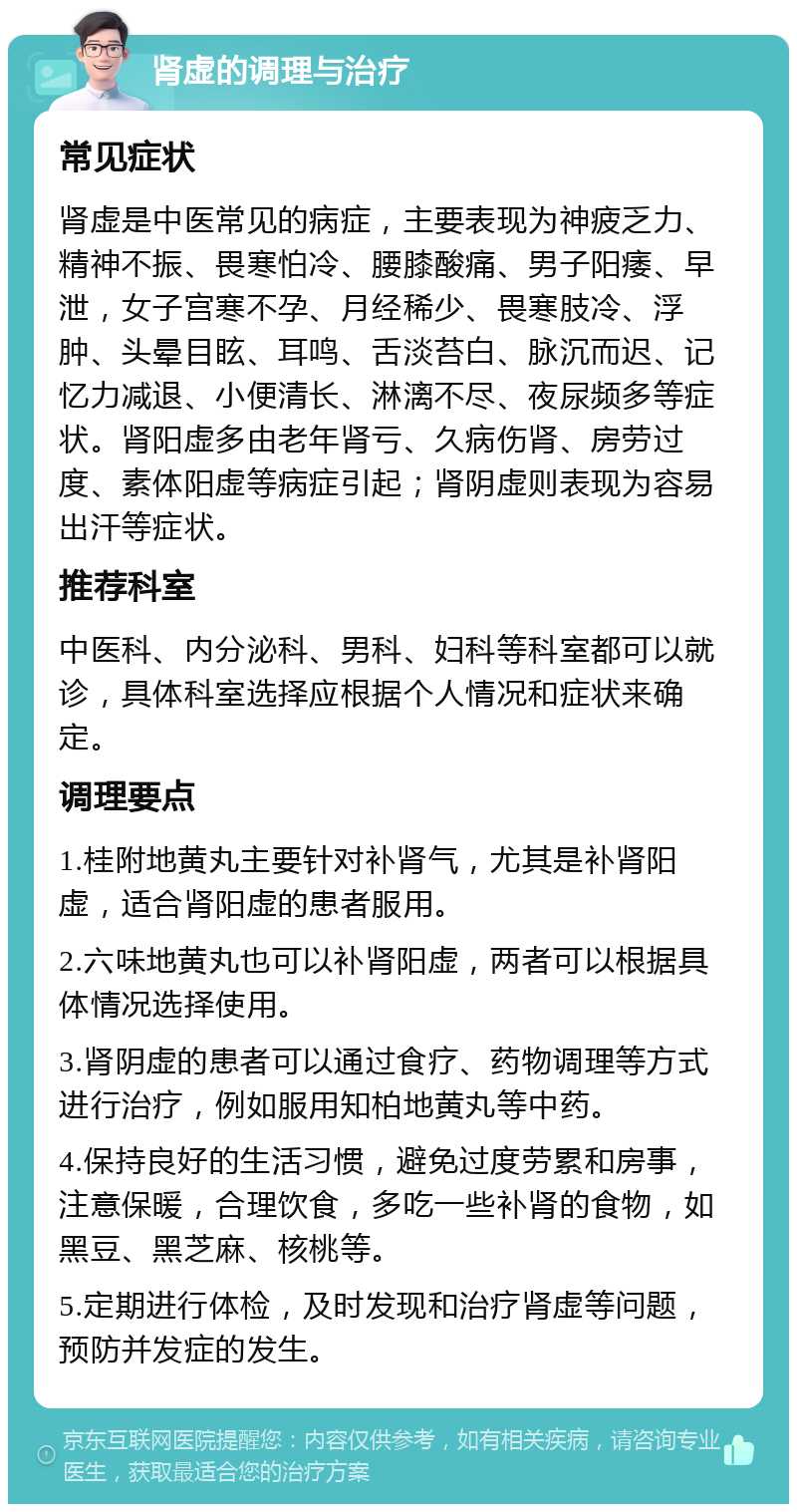 肾虚的调理与治疗 常见症状 肾虚是中医常见的病症，主要表现为神疲乏力、精神不振、畏寒怕冷、腰膝酸痛、男子阳痿、早泄，女子宫寒不孕、月经稀少、畏寒肢冷、浮肿、头晕目眩、耳鸣、舌淡苔白、脉沉而迟、记忆力减退、小便清长、淋漓不尽、夜尿频多等症状。肾阳虚多由老年肾亏、久病伤肾、房劳过度、素体阳虚等病症引起；肾阴虚则表现为容易出汗等症状。 推荐科室 中医科、内分泌科、男科、妇科等科室都可以就诊，具体科室选择应根据个人情况和症状来确定。 调理要点 1.桂附地黄丸主要针对补肾气，尤其是补肾阳虚，适合肾阳虚的患者服用。 2.六味地黄丸也可以补肾阳虚，两者可以根据具体情况选择使用。 3.肾阴虚的患者可以通过食疗、药物调理等方式进行治疗，例如服用知柏地黄丸等中药。 4.保持良好的生活习惯，避免过度劳累和房事，注意保暖，合理饮食，多吃一些补肾的食物，如黑豆、黑芝麻、核桃等。 5.定期进行体检，及时发现和治疗肾虚等问题，预防并发症的发生。