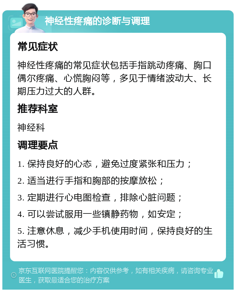 神经性疼痛的诊断与调理 常见症状 神经性疼痛的常见症状包括手指跳动疼痛、胸口偶尔疼痛、心慌胸闷等，多见于情绪波动大、长期压力过大的人群。 推荐科室 神经科 调理要点 1. 保持良好的心态，避免过度紧张和压力； 2. 适当进行手指和胸部的按摩放松； 3. 定期进行心电图检查，排除心脏问题； 4. 可以尝试服用一些镇静药物，如安定； 5. 注意休息，减少手机使用时间，保持良好的生活习惯。