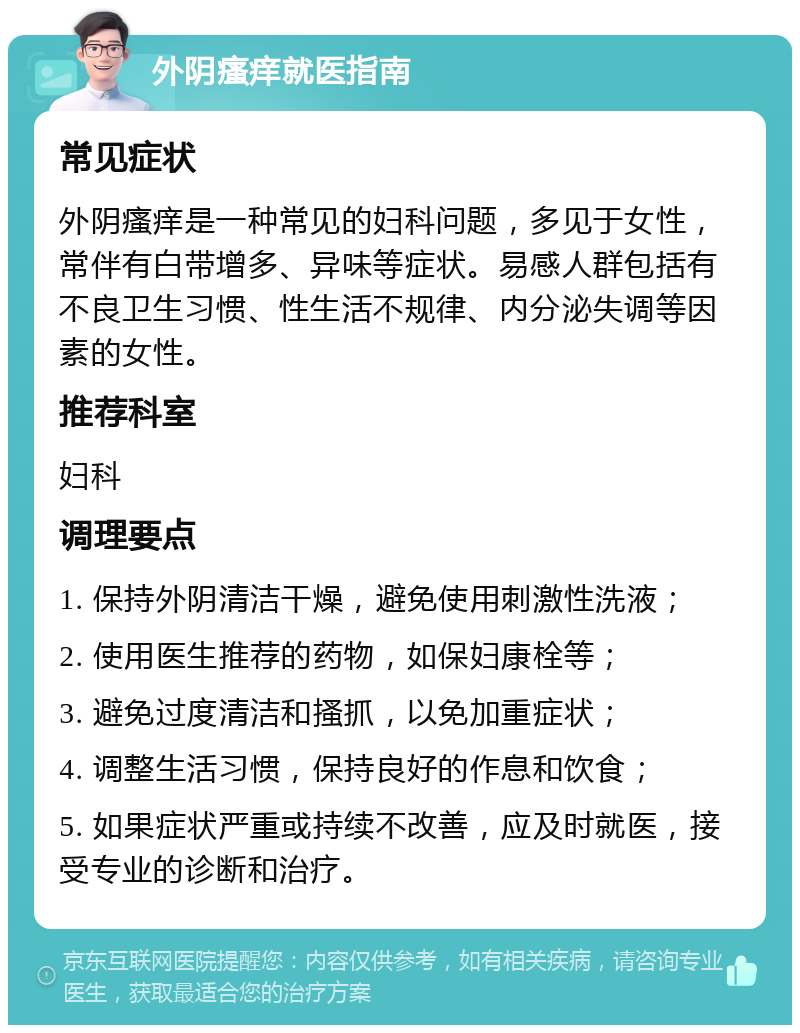 外阴瘙痒就医指南 常见症状 外阴瘙痒是一种常见的妇科问题，多见于女性，常伴有白带增多、异味等症状。易感人群包括有不良卫生习惯、性生活不规律、内分泌失调等因素的女性。 推荐科室 妇科 调理要点 1. 保持外阴清洁干燥，避免使用刺激性洗液； 2. 使用医生推荐的药物，如保妇康栓等； 3. 避免过度清洁和搔抓，以免加重症状； 4. 调整生活习惯，保持良好的作息和饮食； 5. 如果症状严重或持续不改善，应及时就医，接受专业的诊断和治疗。