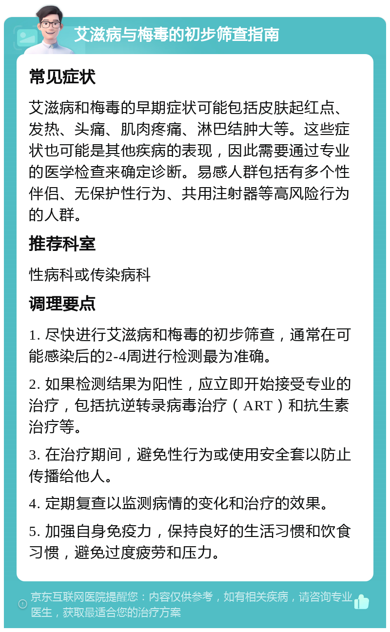 艾滋病与梅毒的初步筛查指南 常见症状 艾滋病和梅毒的早期症状可能包括皮肤起红点、发热、头痛、肌肉疼痛、淋巴结肿大等。这些症状也可能是其他疾病的表现，因此需要通过专业的医学检查来确定诊断。易感人群包括有多个性伴侣、无保护性行为、共用注射器等高风险行为的人群。 推荐科室 性病科或传染病科 调理要点 1. 尽快进行艾滋病和梅毒的初步筛查，通常在可能感染后的2-4周进行检测最为准确。 2. 如果检测结果为阳性，应立即开始接受专业的治疗，包括抗逆转录病毒治疗（ART）和抗生素治疗等。 3. 在治疗期间，避免性行为或使用安全套以防止传播给他人。 4. 定期复查以监测病情的变化和治疗的效果。 5. 加强自身免疫力，保持良好的生活习惯和饮食习惯，避免过度疲劳和压力。