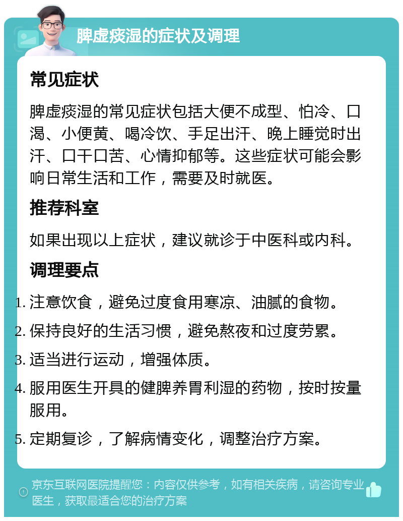 脾虚痰湿的症状及调理 常见症状 脾虚痰湿的常见症状包括大便不成型、怕冷、口渴、小便黄、喝冷饮、手足出汗、晚上睡觉时出汗、口干口苦、心情抑郁等。这些症状可能会影响日常生活和工作，需要及时就医。 推荐科室 如果出现以上症状，建议就诊于中医科或内科。 调理要点 注意饮食，避免过度食用寒凉、油腻的食物。 保持良好的生活习惯，避免熬夜和过度劳累。 适当进行运动，增强体质。 服用医生开具的健脾养胃利湿的药物，按时按量服用。 定期复诊，了解病情变化，调整治疗方案。