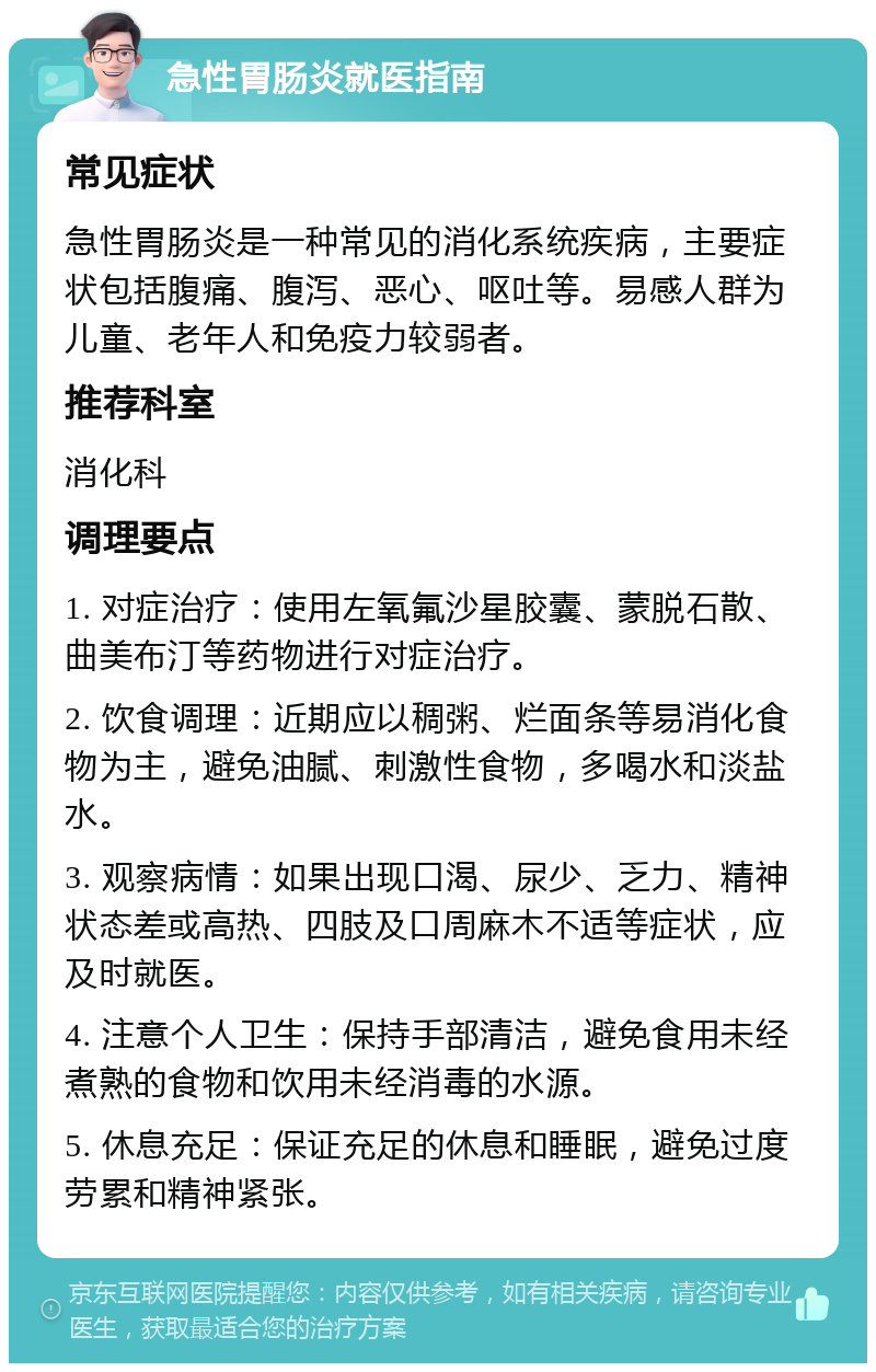 急性胃肠炎就医指南 常见症状 急性胃肠炎是一种常见的消化系统疾病，主要症状包括腹痛、腹泻、恶心、呕吐等。易感人群为儿童、老年人和免疫力较弱者。 推荐科室 消化科 调理要点 1. 对症治疗：使用左氧氟沙星胶囊、蒙脱石散、曲美布汀等药物进行对症治疗。 2. 饮食调理：近期应以稠粥、烂面条等易消化食物为主，避免油腻、刺激性食物，多喝水和淡盐水。 3. 观察病情：如果出现口渴、尿少、乏力、精神状态差或高热、四肢及口周麻木不适等症状，应及时就医。 4. 注意个人卫生：保持手部清洁，避免食用未经煮熟的食物和饮用未经消毒的水源。 5. 休息充足：保证充足的休息和睡眠，避免过度劳累和精神紧张。