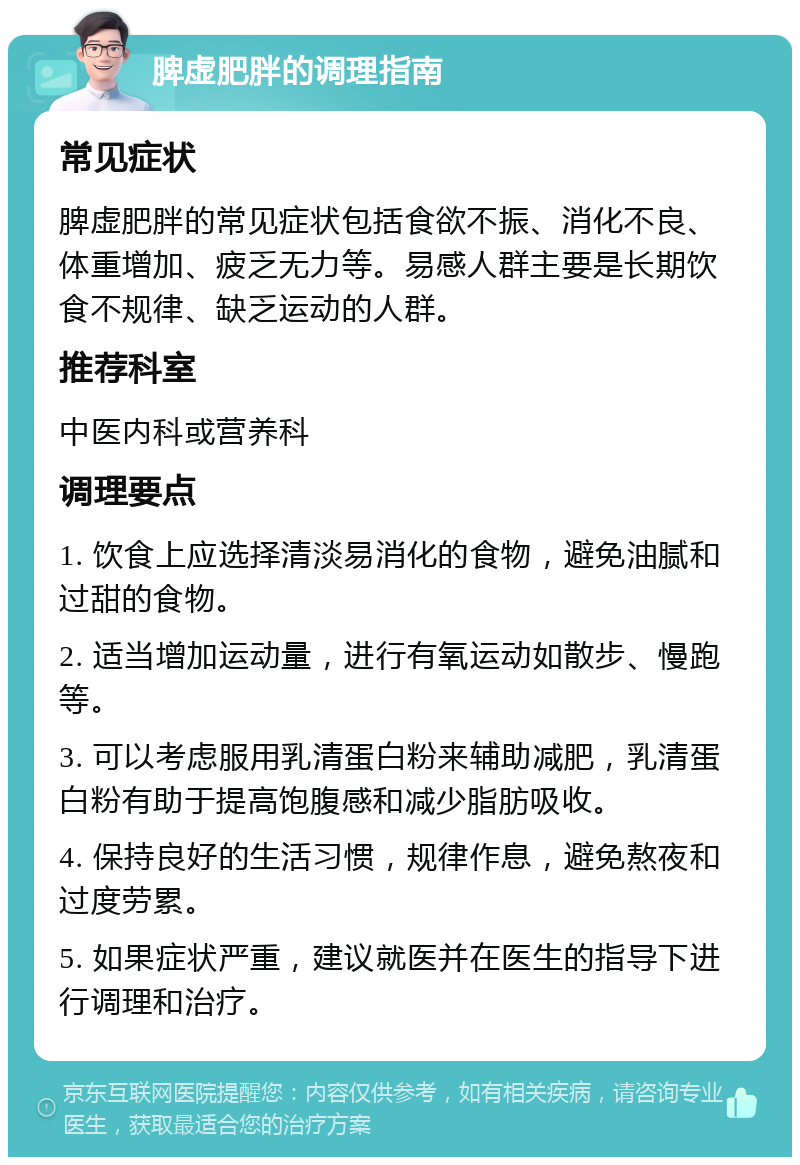 脾虚肥胖的调理指南 常见症状 脾虚肥胖的常见症状包括食欲不振、消化不良、体重增加、疲乏无力等。易感人群主要是长期饮食不规律、缺乏运动的人群。 推荐科室 中医内科或营养科 调理要点 1. 饮食上应选择清淡易消化的食物，避免油腻和过甜的食物。 2. 适当增加运动量，进行有氧运动如散步、慢跑等。 3. 可以考虑服用乳清蛋白粉来辅助减肥，乳清蛋白粉有助于提高饱腹感和减少脂肪吸收。 4. 保持良好的生活习惯，规律作息，避免熬夜和过度劳累。 5. 如果症状严重，建议就医并在医生的指导下进行调理和治疗。