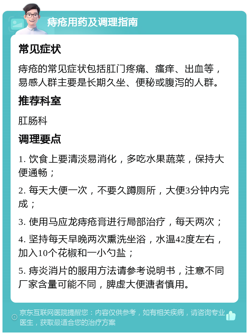 痔疮用药及调理指南 常见症状 痔疮的常见症状包括肛门疼痛、瘙痒、出血等，易感人群主要是长期久坐、便秘或腹泻的人群。 推荐科室 肛肠科 调理要点 1. 饮食上要清淡易消化，多吃水果蔬菜，保持大便通畅； 2. 每天大便一次，不要久蹲厕所，大便3分钟内完成； 3. 使用马应龙痔疮膏进行局部治疗，每天两次； 4. 坚持每天早晚两次熏洗坐浴，水温42度左右，加入10个花椒和一小勺盐； 5. 痔炎消片的服用方法请参考说明书，注意不同厂家含量可能不同，脾虚大便溏者慎用。