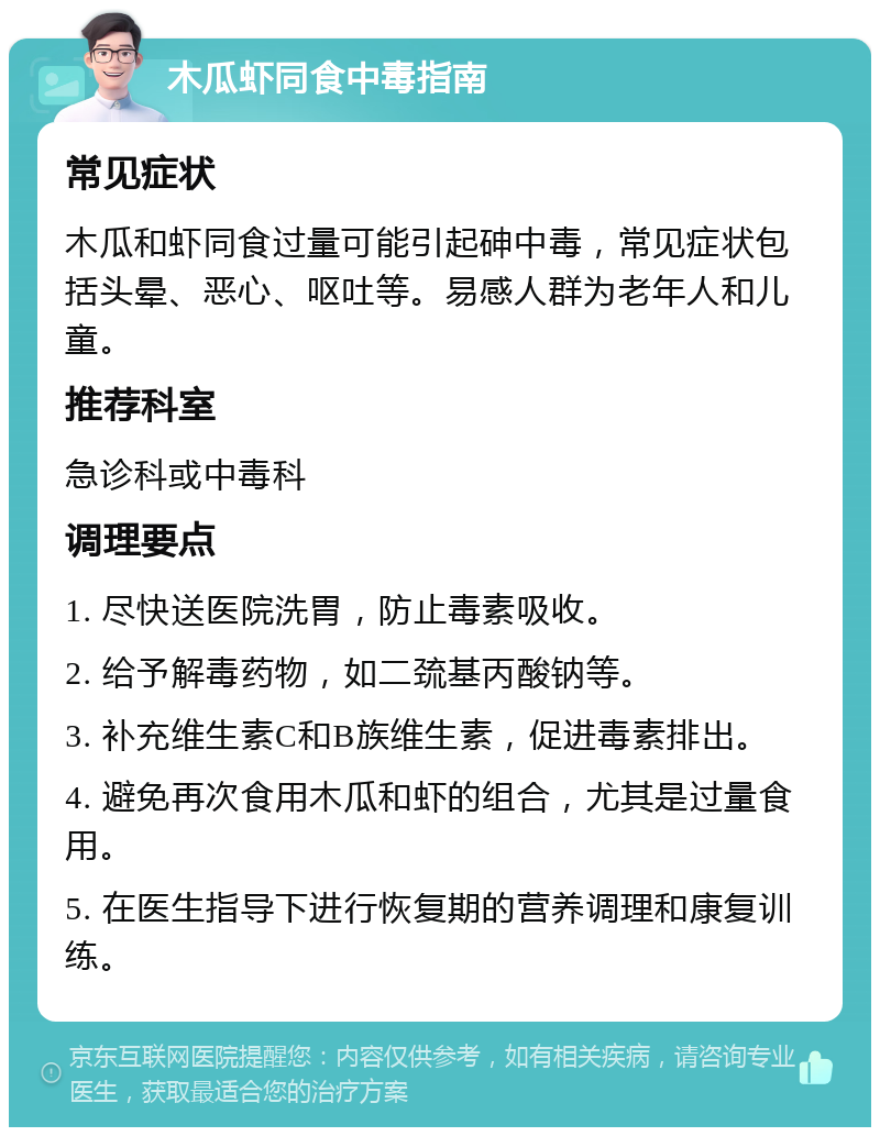 木瓜虾同食中毒指南 常见症状 木瓜和虾同食过量可能引起砷中毒，常见症状包括头晕、恶心、呕吐等。易感人群为老年人和儿童。 推荐科室 急诊科或中毒科 调理要点 1. 尽快送医院洗胃，防止毒素吸收。 2. 给予解毒药物，如二巯基丙酸钠等。 3. 补充维生素C和B族维生素，促进毒素排出。 4. 避免再次食用木瓜和虾的组合，尤其是过量食用。 5. 在医生指导下进行恢复期的营养调理和康复训练。