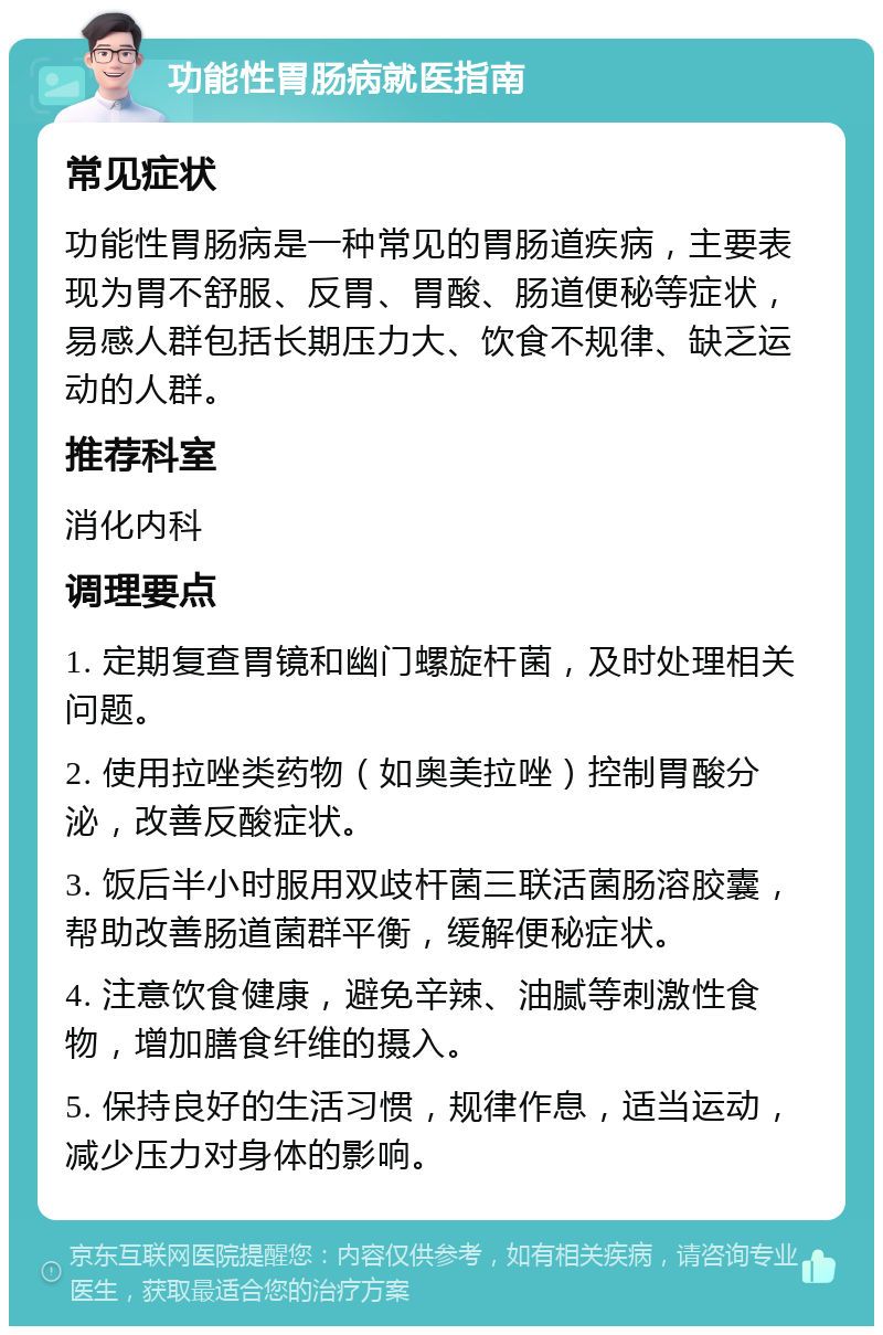 功能性胃肠病就医指南 常见症状 功能性胃肠病是一种常见的胃肠道疾病，主要表现为胃不舒服、反胃、胃酸、肠道便秘等症状，易感人群包括长期压力大、饮食不规律、缺乏运动的人群。 推荐科室 消化内科 调理要点 1. 定期复查胃镜和幽门螺旋杆菌，及时处理相关问题。 2. 使用拉唑类药物（如奥美拉唑）控制胃酸分泌，改善反酸症状。 3. 饭后半小时服用双歧杆菌三联活菌肠溶胶囊，帮助改善肠道菌群平衡，缓解便秘症状。 4. 注意饮食健康，避免辛辣、油腻等刺激性食物，增加膳食纤维的摄入。 5. 保持良好的生活习惯，规律作息，适当运动，减少压力对身体的影响。