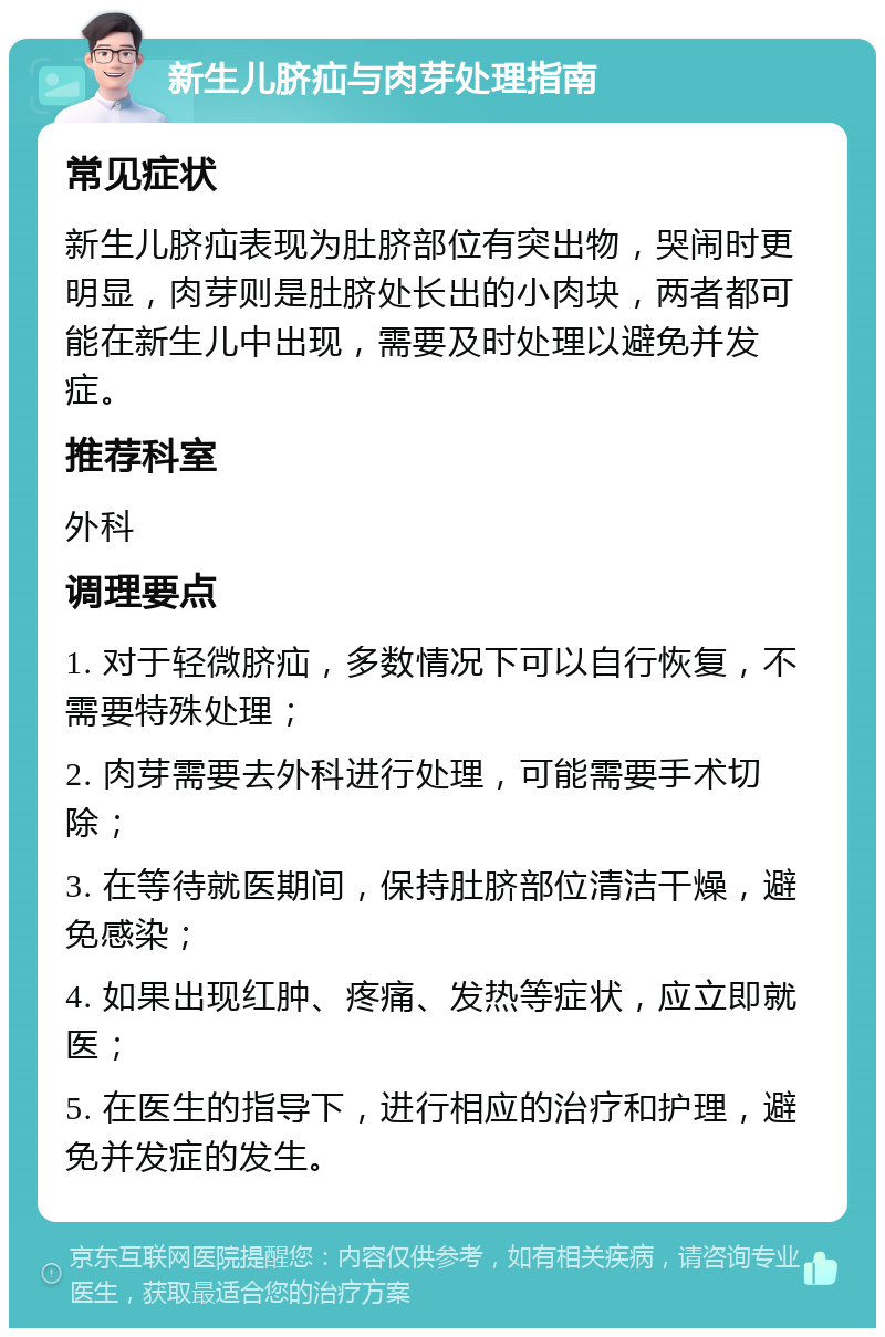 新生儿脐疝与肉芽处理指南 常见症状 新生儿脐疝表现为肚脐部位有突出物，哭闹时更明显，肉芽则是肚脐处长出的小肉块，两者都可能在新生儿中出现，需要及时处理以避免并发症。 推荐科室 外科 调理要点 1. 对于轻微脐疝，多数情况下可以自行恢复，不需要特殊处理； 2. 肉芽需要去外科进行处理，可能需要手术切除； 3. 在等待就医期间，保持肚脐部位清洁干燥，避免感染； 4. 如果出现红肿、疼痛、发热等症状，应立即就医； 5. 在医生的指导下，进行相应的治疗和护理，避免并发症的发生。