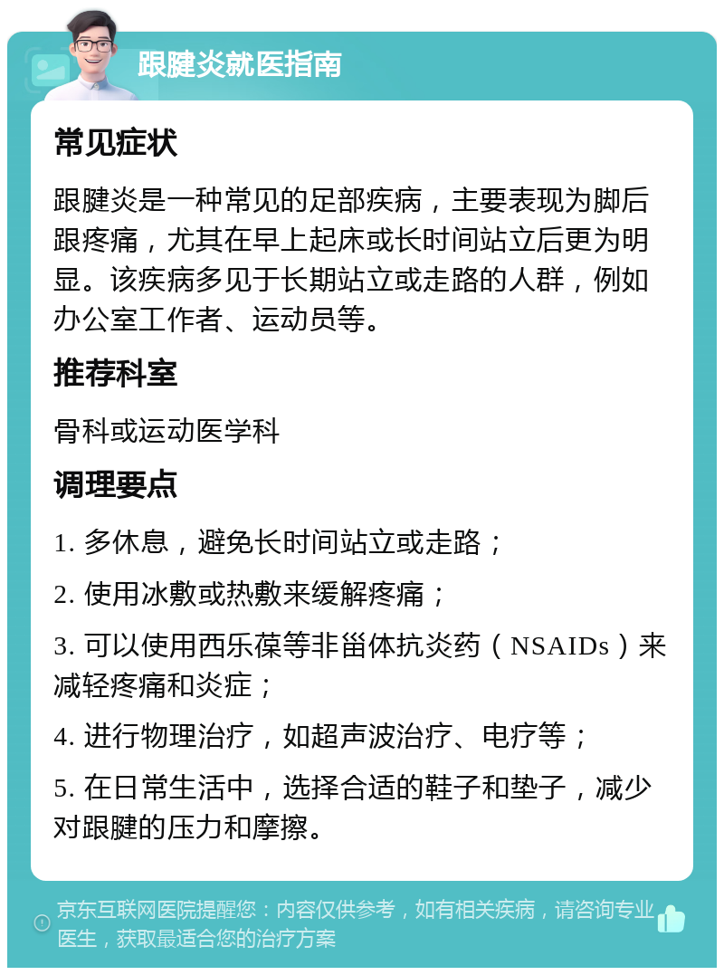 跟腱炎就医指南 常见症状 跟腱炎是一种常见的足部疾病，主要表现为脚后跟疼痛，尤其在早上起床或长时间站立后更为明显。该疾病多见于长期站立或走路的人群，例如办公室工作者、运动员等。 推荐科室 骨科或运动医学科 调理要点 1. 多休息，避免长时间站立或走路； 2. 使用冰敷或热敷来缓解疼痛； 3. 可以使用西乐葆等非甾体抗炎药（NSAIDs）来减轻疼痛和炎症； 4. 进行物理治疗，如超声波治疗、电疗等； 5. 在日常生活中，选择合适的鞋子和垫子，减少对跟腱的压力和摩擦。