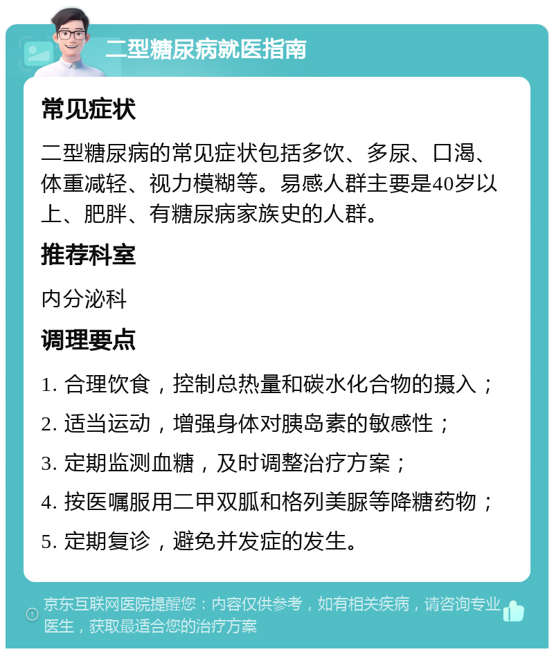 二型糖尿病就医指南 常见症状 二型糖尿病的常见症状包括多饮、多尿、口渴、体重减轻、视力模糊等。易感人群主要是40岁以上、肥胖、有糖尿病家族史的人群。 推荐科室 内分泌科 调理要点 1. 合理饮食，控制总热量和碳水化合物的摄入； 2. 适当运动，增强身体对胰岛素的敏感性； 3. 定期监测血糖，及时调整治疗方案； 4. 按医嘱服用二甲双胍和格列美脲等降糖药物； 5. 定期复诊，避免并发症的发生。