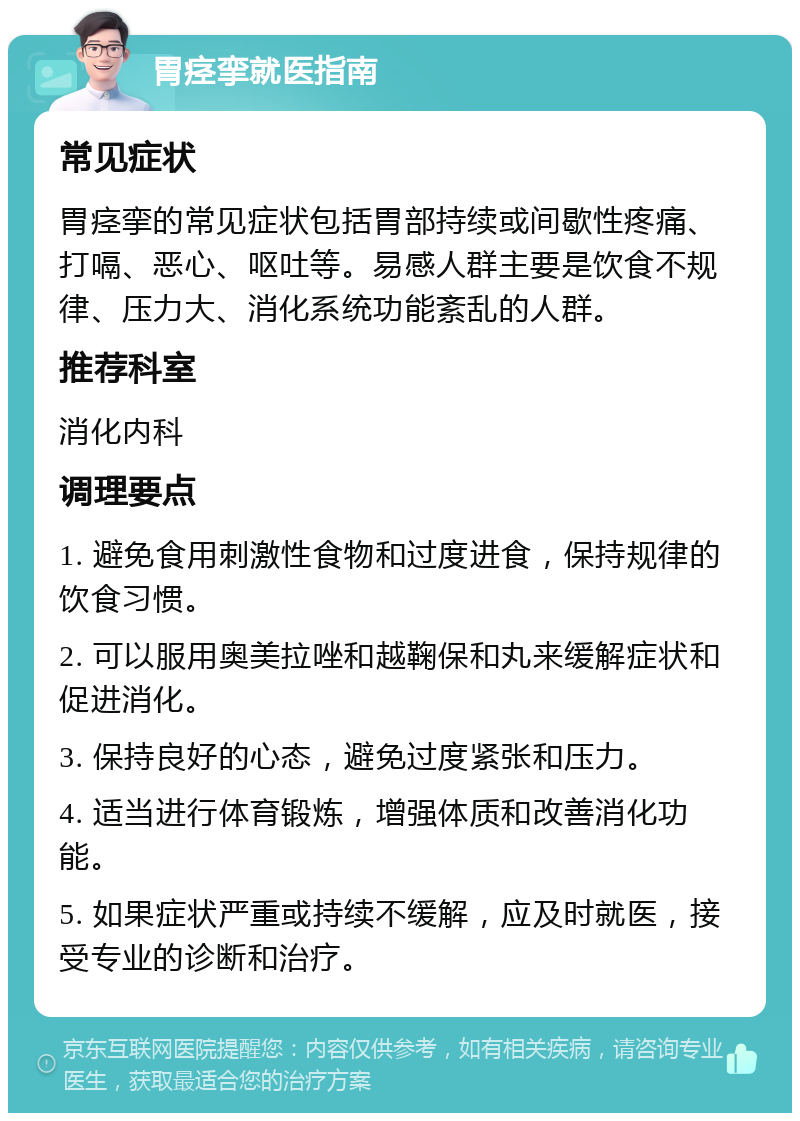 胃痉挛就医指南 常见症状 胃痉挛的常见症状包括胃部持续或间歇性疼痛、打嗝、恶心、呕吐等。易感人群主要是饮食不规律、压力大、消化系统功能紊乱的人群。 推荐科室 消化内科 调理要点 1. 避免食用刺激性食物和过度进食，保持规律的饮食习惯。 2. 可以服用奥美拉唑和越鞠保和丸来缓解症状和促进消化。 3. 保持良好的心态，避免过度紧张和压力。 4. 适当进行体育锻炼，增强体质和改善消化功能。 5. 如果症状严重或持续不缓解，应及时就医，接受专业的诊断和治疗。