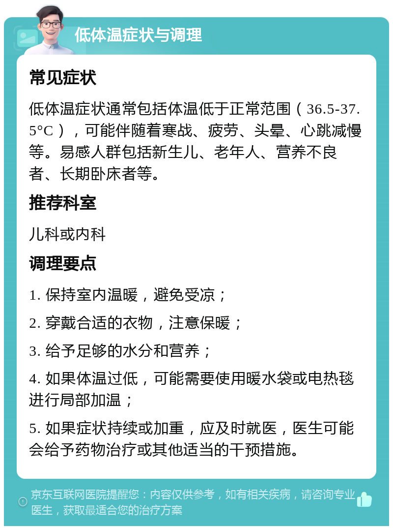 低体温症状与调理 常见症状 低体温症状通常包括体温低于正常范围（36.5-37.5°C），可能伴随着寒战、疲劳、头晕、心跳减慢等。易感人群包括新生儿、老年人、营养不良者、长期卧床者等。 推荐科室 儿科或内科 调理要点 1. 保持室内温暖，避免受凉； 2. 穿戴合适的衣物，注意保暖； 3. 给予足够的水分和营养； 4. 如果体温过低，可能需要使用暖水袋或电热毯进行局部加温； 5. 如果症状持续或加重，应及时就医，医生可能会给予药物治疗或其他适当的干预措施。