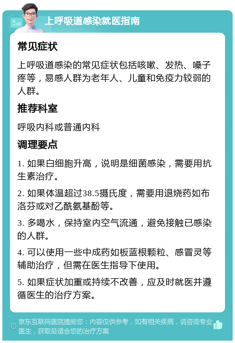 上呼吸道感染就医指南 常见症状 上呼吸道感染的常见症状包括咳嗽、发热、嗓子疼等，易感人群为老年人、儿童和免疫力较弱的人群。 推荐科室 呼吸内科或普通内科 调理要点 1. 如果白细胞升高，说明是细菌感染，需要用抗生素治疗。 2. 如果体温超过38.5摄氏度，需要用退烧药如布洛芬或对乙酰氨基酚等。 3. 多喝水，保持室内空气流通，避免接触已感染的人群。 4. 可以使用一些中成药如板蓝根颗粒、感冒灵等辅助治疗，但需在医生指导下使用。 5. 如果症状加重或持续不改善，应及时就医并遵循医生的治疗方案。