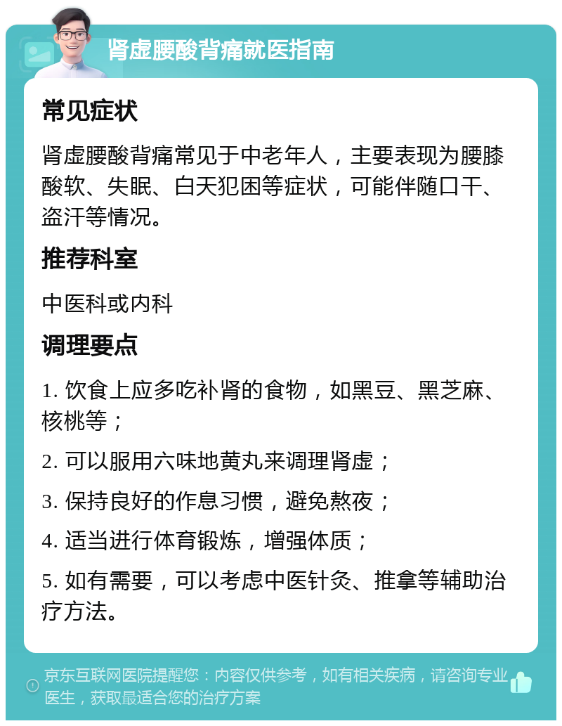 肾虚腰酸背痛就医指南 常见症状 肾虚腰酸背痛常见于中老年人，主要表现为腰膝酸软、失眠、白天犯困等症状，可能伴随口干、盗汗等情况。 推荐科室 中医科或内科 调理要点 1. 饮食上应多吃补肾的食物，如黑豆、黑芝麻、核桃等； 2. 可以服用六味地黄丸来调理肾虚； 3. 保持良好的作息习惯，避免熬夜； 4. 适当进行体育锻炼，增强体质； 5. 如有需要，可以考虑中医针灸、推拿等辅助治疗方法。