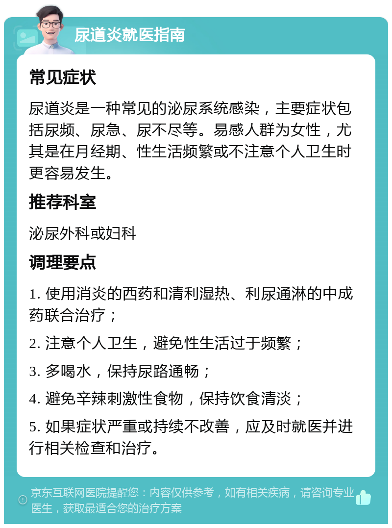 尿道炎就医指南 常见症状 尿道炎是一种常见的泌尿系统感染，主要症状包括尿频、尿急、尿不尽等。易感人群为女性，尤其是在月经期、性生活频繁或不注意个人卫生时更容易发生。 推荐科室 泌尿外科或妇科 调理要点 1. 使用消炎的西药和清利湿热、利尿通淋的中成药联合治疗； 2. 注意个人卫生，避免性生活过于频繁； 3. 多喝水，保持尿路通畅； 4. 避免辛辣刺激性食物，保持饮食清淡； 5. 如果症状严重或持续不改善，应及时就医并进行相关检查和治疗。