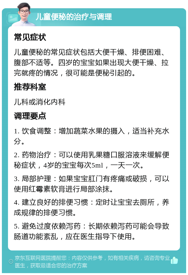 儿童便秘的治疗与调理 常见症状 儿童便秘的常见症状包括大便干燥、排便困难、腹部不适等。四岁的宝宝如果出现大便干燥、拉完就疼的情况，很可能是便秘引起的。 推荐科室 儿科或消化内科 调理要点 1. 饮食调整：增加蔬菜水果的摄入，适当补充水分。 2. 药物治疗：可以使用乳果糖口服溶液来缓解便秘症状，4岁的宝宝每次5ml，一天一次。 3. 局部护理：如果宝宝肛门有疼痛或破损，可以使用红霉素软膏进行局部涂抹。 4. 建立良好的排便习惯：定时让宝宝去厕所，养成规律的排便习惯。 5. 避免过度依赖泻药：长期依赖泻药可能会导致肠道功能紊乱，应在医生指导下使用。