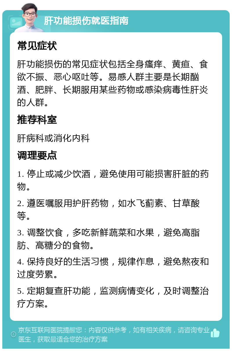 肝功能损伤就医指南 常见症状 肝功能损伤的常见症状包括全身瘙痒、黄疸、食欲不振、恶心呕吐等。易感人群主要是长期酗酒、肥胖、长期服用某些药物或感染病毒性肝炎的人群。 推荐科室 肝病科或消化内科 调理要点 1. 停止或减少饮酒，避免使用可能损害肝脏的药物。 2. 遵医嘱服用护肝药物，如水飞蓟素、甘草酸等。 3. 调整饮食，多吃新鲜蔬菜和水果，避免高脂肪、高糖分的食物。 4. 保持良好的生活习惯，规律作息，避免熬夜和过度劳累。 5. 定期复查肝功能，监测病情变化，及时调整治疗方案。