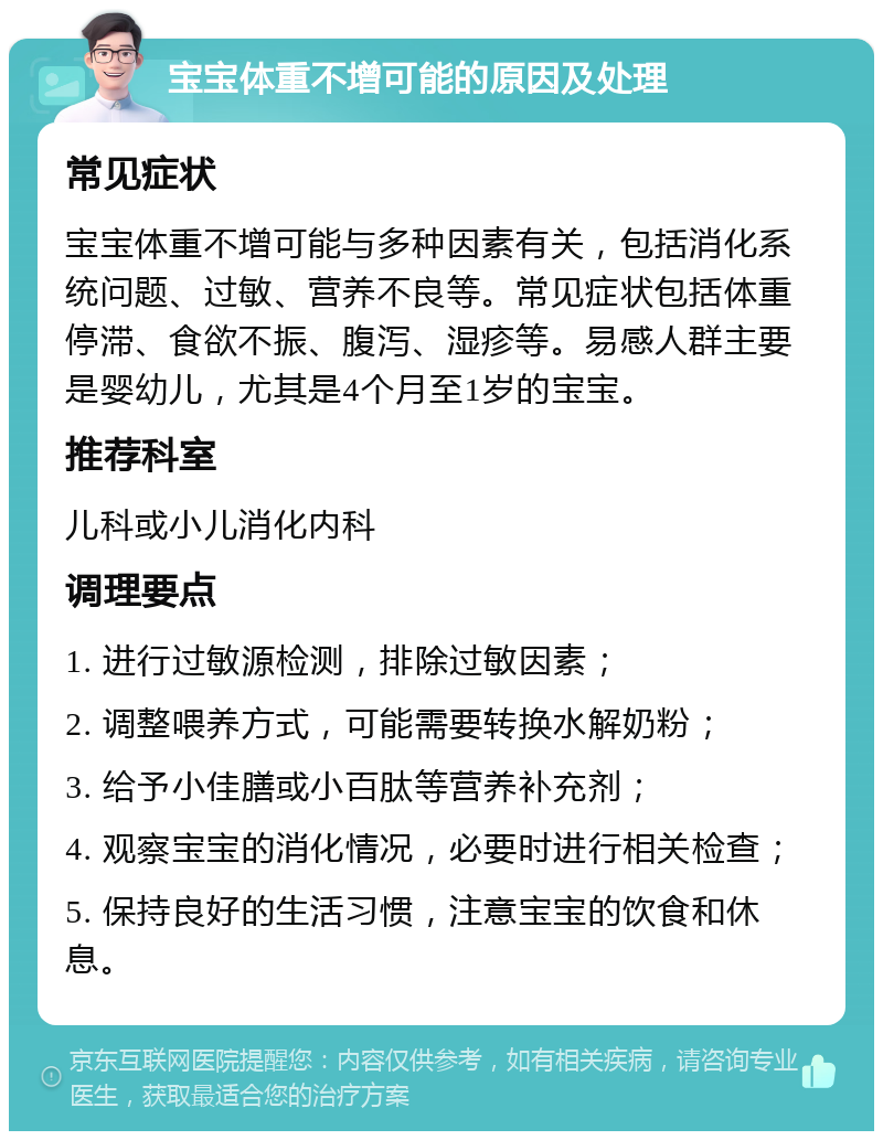 宝宝体重不增可能的原因及处理 常见症状 宝宝体重不增可能与多种因素有关，包括消化系统问题、过敏、营养不良等。常见症状包括体重停滞、食欲不振、腹泻、湿疹等。易感人群主要是婴幼儿，尤其是4个月至1岁的宝宝。 推荐科室 儿科或小儿消化内科 调理要点 1. 进行过敏源检测，排除过敏因素； 2. 调整喂养方式，可能需要转换水解奶粉； 3. 给予小佳膳或小百肽等营养补充剂； 4. 观察宝宝的消化情况，必要时进行相关检查； 5. 保持良好的生活习惯，注意宝宝的饮食和休息。