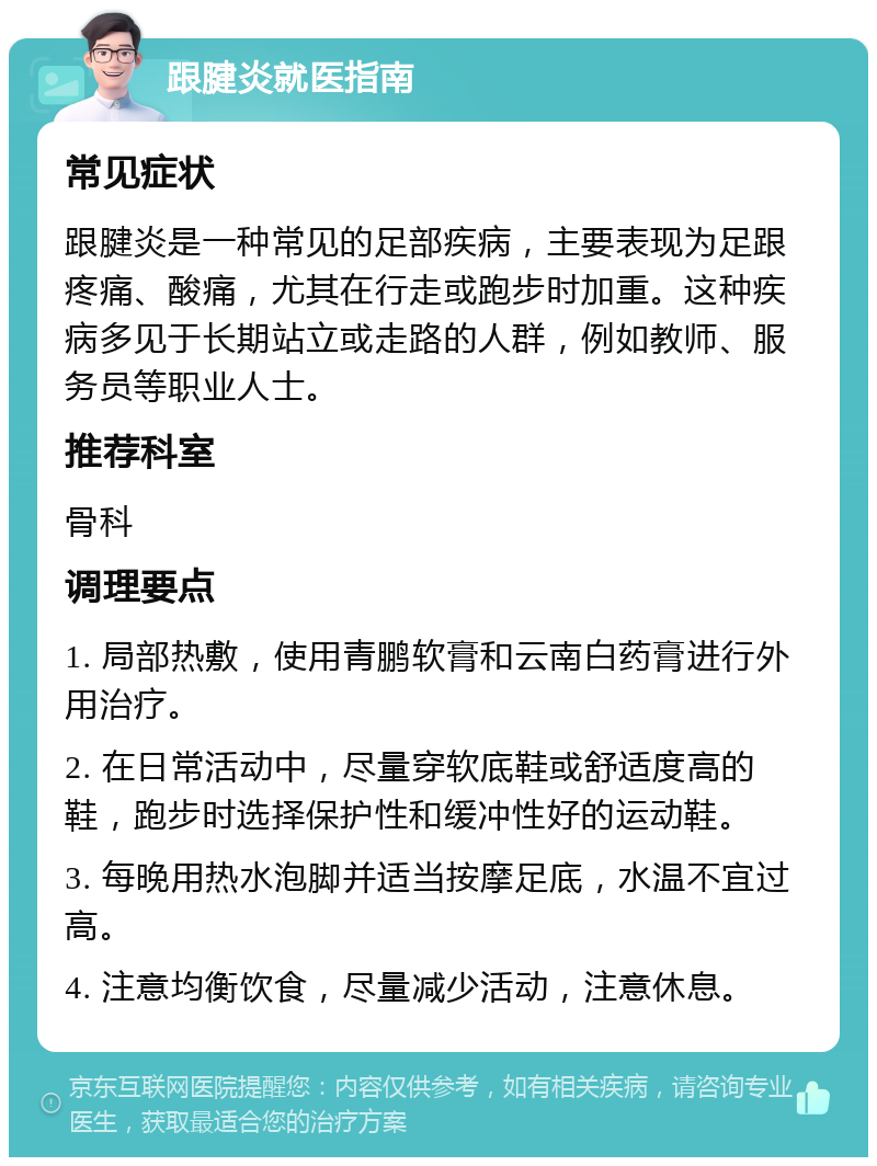 跟腱炎就医指南 常见症状 跟腱炎是一种常见的足部疾病，主要表现为足跟疼痛、酸痛，尤其在行走或跑步时加重。这种疾病多见于长期站立或走路的人群，例如教师、服务员等职业人士。 推荐科室 骨科 调理要点 1. 局部热敷，使用青鹏软膏和云南白药膏进行外用治疗。 2. 在日常活动中，尽量穿软底鞋或舒适度高的鞋，跑步时选择保护性和缓冲性好的运动鞋。 3. 每晚用热水泡脚并适当按摩足底，水温不宜过高。 4. 注意均衡饮食，尽量减少活动，注意休息。