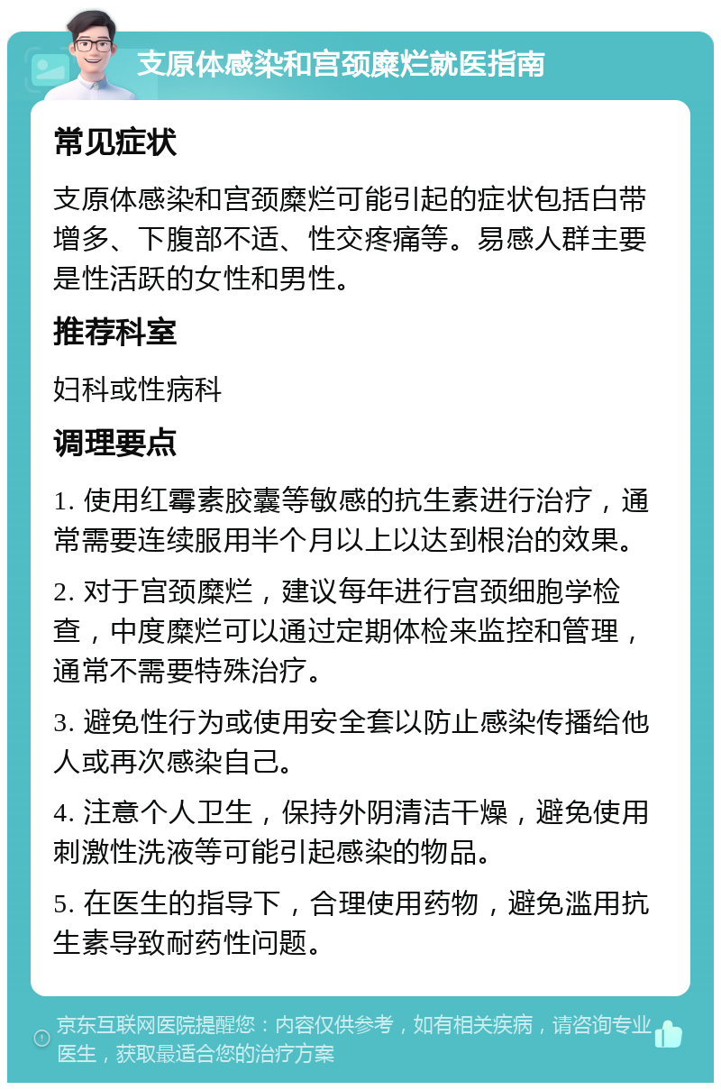 支原体感染和宫颈糜烂就医指南 常见症状 支原体感染和宫颈糜烂可能引起的症状包括白带增多、下腹部不适、性交疼痛等。易感人群主要是性活跃的女性和男性。 推荐科室 妇科或性病科 调理要点 1. 使用红霉素胶囊等敏感的抗生素进行治疗，通常需要连续服用半个月以上以达到根治的效果。 2. 对于宫颈糜烂，建议每年进行宫颈细胞学检查，中度糜烂可以通过定期体检来监控和管理，通常不需要特殊治疗。 3. 避免性行为或使用安全套以防止感染传播给他人或再次感染自己。 4. 注意个人卫生，保持外阴清洁干燥，避免使用刺激性洗液等可能引起感染的物品。 5. 在医生的指导下，合理使用药物，避免滥用抗生素导致耐药性问题。