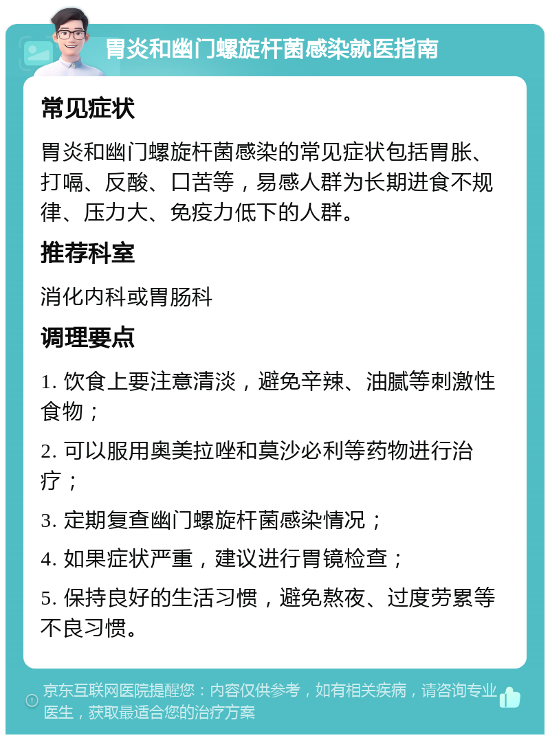 胃炎和幽门螺旋杆菌感染就医指南 常见症状 胃炎和幽门螺旋杆菌感染的常见症状包括胃胀、打嗝、反酸、口苦等，易感人群为长期进食不规律、压力大、免疫力低下的人群。 推荐科室 消化内科或胃肠科 调理要点 1. 饮食上要注意清淡，避免辛辣、油腻等刺激性食物； 2. 可以服用奥美拉唑和莫沙必利等药物进行治疗； 3. 定期复查幽门螺旋杆菌感染情况； 4. 如果症状严重，建议进行胃镜检查； 5. 保持良好的生活习惯，避免熬夜、过度劳累等不良习惯。