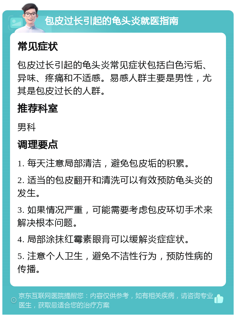 包皮过长引起的龟头炎就医指南 常见症状 包皮过长引起的龟头炎常见症状包括白色污垢、异味、疼痛和不适感。易感人群主要是男性，尤其是包皮过长的人群。 推荐科室 男科 调理要点 1. 每天注意局部清洁，避免包皮垢的积累。 2. 适当的包皮翻开和清洗可以有效预防龟头炎的发生。 3. 如果情况严重，可能需要考虑包皮环切手术来解决根本问题。 4. 局部涂抹红霉素眼膏可以缓解炎症症状。 5. 注意个人卫生，避免不洁性行为，预防性病的传播。