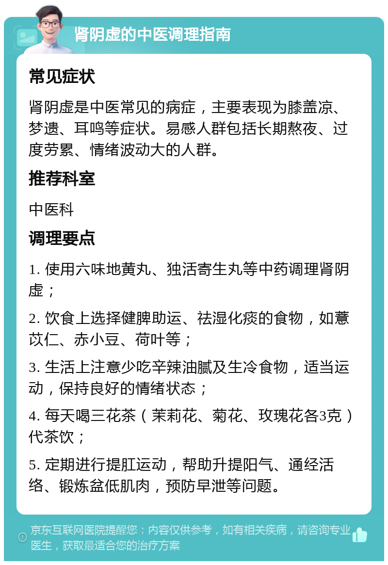 肾阴虚的中医调理指南 常见症状 肾阴虚是中医常见的病症，主要表现为膝盖凉、梦遗、耳鸣等症状。易感人群包括长期熬夜、过度劳累、情绪波动大的人群。 推荐科室 中医科 调理要点 1. 使用六味地黄丸、独活寄生丸等中药调理肾阴虚； 2. 饮食上选择健脾助运、祛湿化痰的食物，如薏苡仁、赤小豆、荷叶等； 3. 生活上注意少吃辛辣油腻及生冷食物，适当运动，保持良好的情绪状态； 4. 每天喝三花茶（茉莉花、菊花、玫瑰花各3克）代茶饮； 5. 定期进行提肛运动，帮助升提阳气、通经活络、锻炼盆低肌肉，预防早泄等问题。