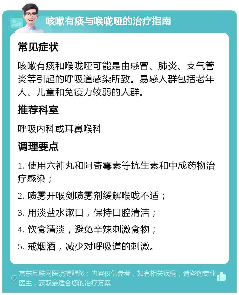 咳嗽有痰与喉咙哑的治疗指南 常见症状 咳嗽有痰和喉咙哑可能是由感冒、肺炎、支气管炎等引起的呼吸道感染所致。易感人群包括老年人、儿童和免疫力较弱的人群。 推荐科室 呼吸内科或耳鼻喉科 调理要点 1. 使用六神丸和阿奇霉素等抗生素和中成药物治疗感染； 2. 喷雾开喉剑喷雾剂缓解喉咙不适； 3. 用淡盐水漱口，保持口腔清洁； 4. 饮食清淡，避免辛辣刺激食物； 5. 戒烟酒，减少对呼吸道的刺激。