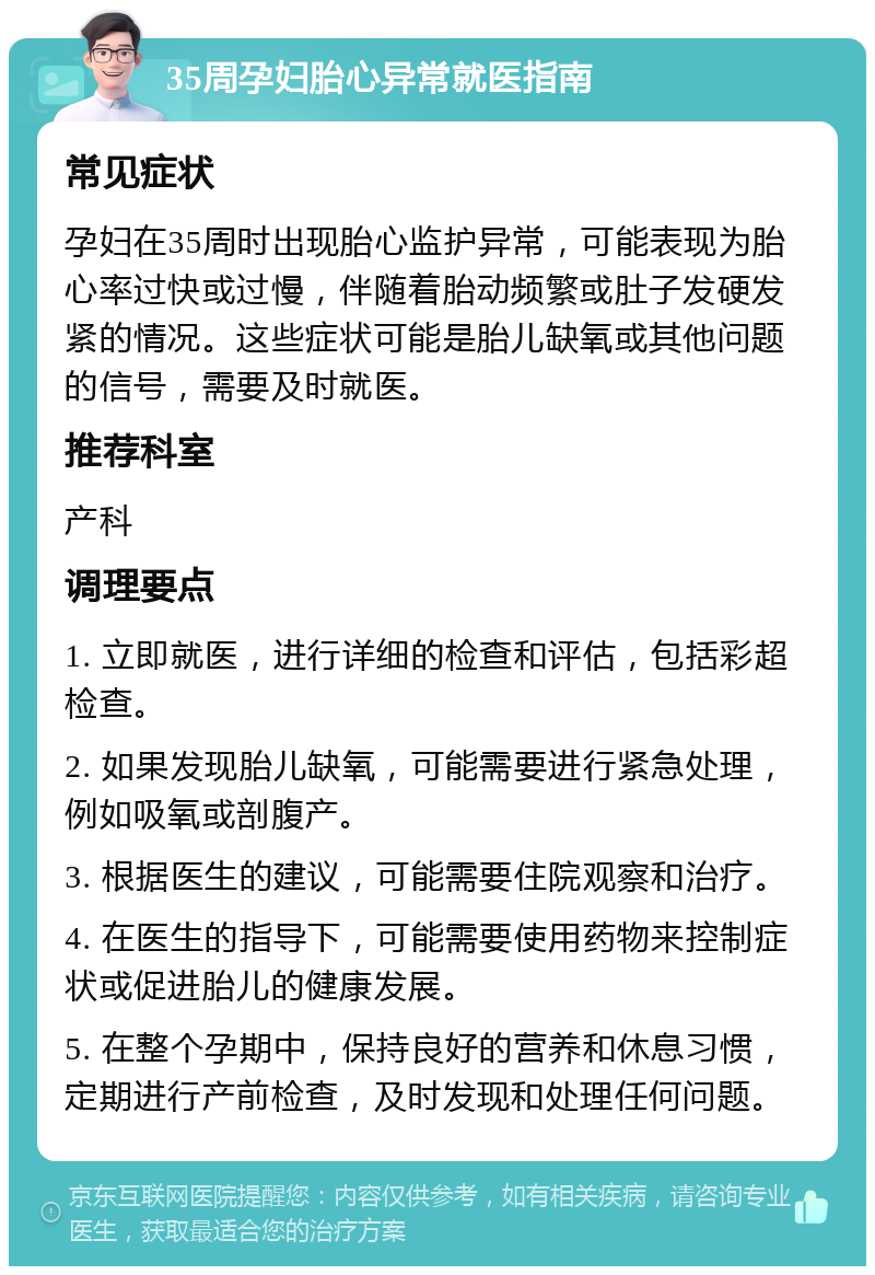 35周孕妇胎心异常就医指南 常见症状 孕妇在35周时出现胎心监护异常，可能表现为胎心率过快或过慢，伴随着胎动频繁或肚子发硬发紧的情况。这些症状可能是胎儿缺氧或其他问题的信号，需要及时就医。 推荐科室 产科 调理要点 1. 立即就医，进行详细的检查和评估，包括彩超检查。 2. 如果发现胎儿缺氧，可能需要进行紧急处理，例如吸氧或剖腹产。 3. 根据医生的建议，可能需要住院观察和治疗。 4. 在医生的指导下，可能需要使用药物来控制症状或促进胎儿的健康发展。 5. 在整个孕期中，保持良好的营养和休息习惯，定期进行产前检查，及时发现和处理任何问题。