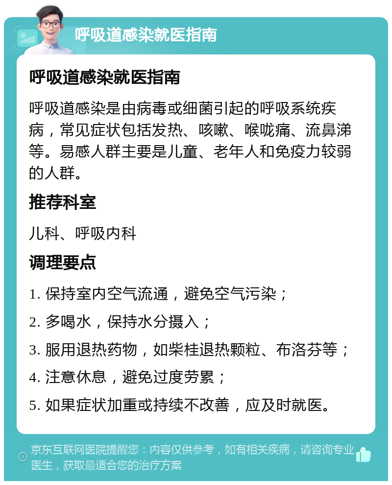 呼吸道感染就医指南 呼吸道感染就医指南 呼吸道感染是由病毒或细菌引起的呼吸系统疾病，常见症状包括发热、咳嗽、喉咙痛、流鼻涕等。易感人群主要是儿童、老年人和免疫力较弱的人群。 推荐科室 儿科、呼吸内科 调理要点 1. 保持室内空气流通，避免空气污染； 2. 多喝水，保持水分摄入； 3. 服用退热药物，如柴桂退热颗粒、布洛芬等； 4. 注意休息，避免过度劳累； 5. 如果症状加重或持续不改善，应及时就医。